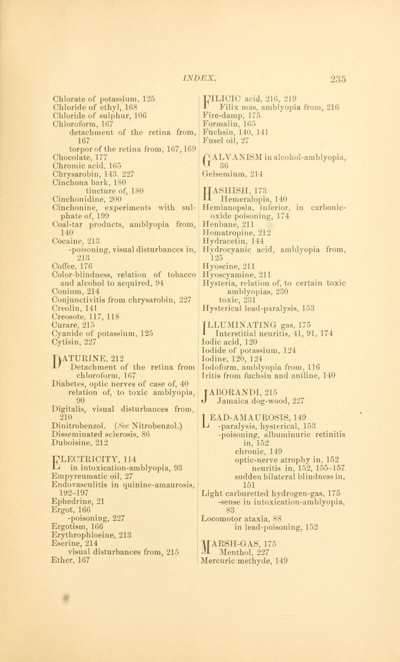 Chlorate of potassium, 125 Chloride of ethyl, 168 Chloride of sulphur, 106 Chloroform, 167 detachment of the retina from, 167 torpor of the retina from, 167,169 Chocolate, 177 Chromic acid, 165 Chrysarobin, 143. 227 Cinchona bark, 180 tincture of, 180 Cinchonidine, 200 Cinchonine, experiments with sul- phate of, 199 Coal-tar products, amblyopia from, 140 Cocaine, 213 -poisoning, visual disturbances in, 213 Coffee, 176 Color-blindness, relation of tobacco and alcohol to acquired, 94 Conium, 214 Conjunctivitis from chrysarobin, 227 Creolin, 141 Creosote, 117, 118 Curare, 215 Cyanide of potassium, 125 Cytisin, 227 DATURINE, 212 Detachment of the retina from chloroform, 167 Diabetes, optic nerves of case of, 40 relation of, to toxic amblyopia, 90 Digitalis, visual disturbances from, 210 Dinitrobenzol. {See Nitrobenzol.) Disseminated sclerosis, 86 Duboisine, 212 ELECTRICITY, 114 in intoxication-amblyopia, 93 Empyreumatic oil, 27 Endovasculitis in quinine-amaurosis, 192-197 Ephedrine, 21 Ergot, 166 -poisoning, 227 Ergotism, 166 Erythrophloeine, 213 Eserine, 214 visual disturbances from, 215 Ether, 167 LTLICIC acid, 216, 219 1 Filix mas, amblyopia from, 216 Fire-damp, 175 Formalin, 165 Fuchsin, 140, 141 Fusel oil, 27 GGALVANISM in alcohol-amblyopia, r 36 Gelsemium, 214 HASHISH, 173 Hemeralopia, 140 Hemianopsia, inferior, in carbonic- oxide poisoning, 174 Henbane, 211 Homatropine, 212 Hydracetin, 144 Hydrocyanic acid, amblyopia from, 125 Hyoscine, 211 Hyoscyamine, 211 Hysteria, relation of, to certain toxic amblyopias, 230 toxic, 231 Hysterical lead-paralysis, 153 ILLUMINATING gas, 175 A Interstitial neuritis, 41, 91, 174 Iodic acid, 120 Iodide of potassium, 124 Iodine, 120, 124 Iodoform, amblyopia from, 116 Iritis from fuchsin and aniline, 140 TABORANDI, 215 J Jamaica dog-wood, 227 | EAD-AMAUROSIS, 149 Li -paralysis, hysterical, 153 -poisoning, albuminuric retinitis in, 152 chronic, 149 optic-nerve atrophy in, 152 neuritis in, 152, 155-157 sudden bilateral blindness in, 151 Light carburetted hydrogen-gas, 175 -sense in intoxication-amblyopia, 83 Locomotor ataxia, 88 in lead-poisoning, 152 MARSH-GAS, 175 Menthol, 227 Mercuric methyde, 149