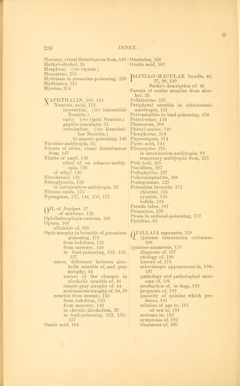 Mercury, visual disturbances from, 148 Methyl-alcohol, 26 Morphine. (See Opium.) Muscarine, 215 Mydriasis in ptomaine-poisoning, 229 Mydriatics, 211 Myotics, 214 NAPHTHALIN, 108, 142 Neuritis, axial, 112 interstitial. (See Interstitial Neuritis.) optic. (See Optic Neuritis.) papillo-macularis, 51 retrobulbar. (See Retrobul- bar Neuritis.) in arsenic-poisoning, 146 Nicotine-amblyopia, 53 Nitrate of silver, visual disturbances from, 147 Nitrite of amyl, 126 effect of, on tobacco-ambly- opia, 126 of ethyl, 126 Nitrobenzol, 126 Nitroglycerin, 126 in iutoxication-amblyopia, 92 Nitrous oxide, 175 Nystagmus, 127, 144, 158, 175 AIL of Juniper, 27 \J of mirbane, 126 Ophthalmoplegia externa, 166 Opium, 168 alkaloids of, 168 Optic atrophy in bromide of potassium poisoning, 173 from iodoform, 123 from mercury, 148 in lead-poisoning, 152, 156, 157 nerve, difference between alco- holic neuritis of, and gray atrophy, 44 nature of the changes in alcoholic neuritis of, 48 simple gray atrophy of, 44 scotomatous atrophy of, 34,39 neuritis from arsenic, 145 from iodoform, 123 from mercury, 148 in chronic alcoholism, 29 in lead-poisoning, 152, 155- 157 Osmic acid, 164 Ouabseine, 226 Oxalic acid, 163 PAPILLO-MACULAR bundle, 46, 1 57, 90, 120 Sachs's description of, 46 Paresis of ocular muscles from alco- hol, 25 Pelletierine, 225 Peripheral neuritis in nitrobenzol- amblyopia, 131 Perivasculitis in lead-poisoning, 156 Petrol-ether, 144 Phenozone, 208 Phenyl-amine, 140 Phosphorus, 164 Physostigma, 214 Picric acid, 114 Pilocarpine, 215 in intoxication-amblyopia, 92 temporary amblyopia from, 215 Pink-root, 225 Piscidium, 227 Podophyllin, 227 Polioencephalitis, 166 Pomegranate, 225 Potassium bromide, 172 chlorate, 125 cyanide, 125 iodide, 124 Pseudotabes, 107 Ptomaines, 229 Ptosis in sulfonal-poisoning, 172 Pyridine, 63 QUILLAIA saponaria, 228 Quinine bimuriatica carbamas, 180 Quinine-amaurosis, 178 diagnosis of, 187 etiology of, 180 history of, 178 microscopic appearances in, 194- 197 pathology and pathological anat- omy of, 191 production of, in dogs, 193 prognosis of, 188 quantity of quinine which pro- duces, 181 relation of age to, 181 of sex to, 181 scotoma in, 182 symptoms of, 182 treatment of, 200