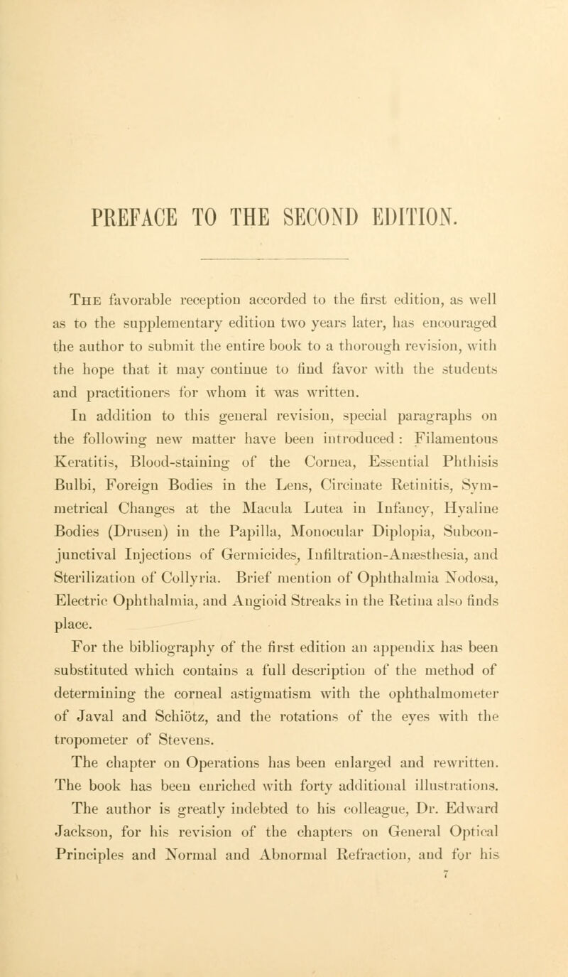 The favorable reception accorded to the first edition, as well as to the supplementary edition two years later, has encouraged the author to submit the entire book to a thorough revision, with the hope that it may continue to find favor with the students and practitioners for whom it was written. In addition to this general revision, special paragraphs on the following new matter have been introduced : Filamentous Keratitis, Blood-staining of the Cornea, Essential Phthisis Bulbi, Foreign Bodies in the Lens, Circinate Retinitis, Sym- metrical Changes at the Macula Lutea in Infancy, Hyaline Bodies (Drusen) in the Papilla, Monocular Diplopia, Subcon- junctival Injections of Germicides, Infiltration-Anaesthesia, and Sterilization of Collyria. Brief mention of Ophthalmia Nodosa, Electric Ophthalmia, and Augioid Streaks in the Retina also finds place. For the bibliography of the first edition an appendix has been substituted which contains a full description of the method of determining the corneal astigmatism with the ophthalmometer of Javal and Schiotz, and the rotations of the eyes with the tropometer of Stevens. The chapter on Operations has been enlarged and rewritten. The book has been enriched with forty additional illustrations. The author is greatly indebted to his colleague, Dr. Edward Jackson, for his revision of the chapters on General Optical Principles and Normal and Abnormal Refraction, and for his