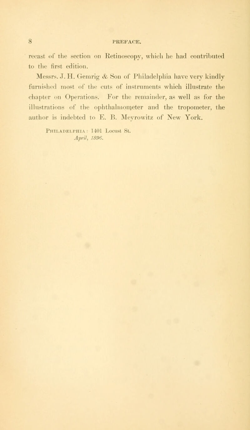 recast of the section on Retinoscopy, which he had contributed to the first edition. Messrs. J. H. Gemrig A:. Son of Philadelphia have very kindly furnished most of the cuts of instruments which illustrate the chapter on Operations. For the remainder, as well as for the illustrations of the ophthalmometer and the tropometer, the author is indebted to E. R. Meyrowitz of New York. Philadelphia : 1401 Locust St. April, 1896.