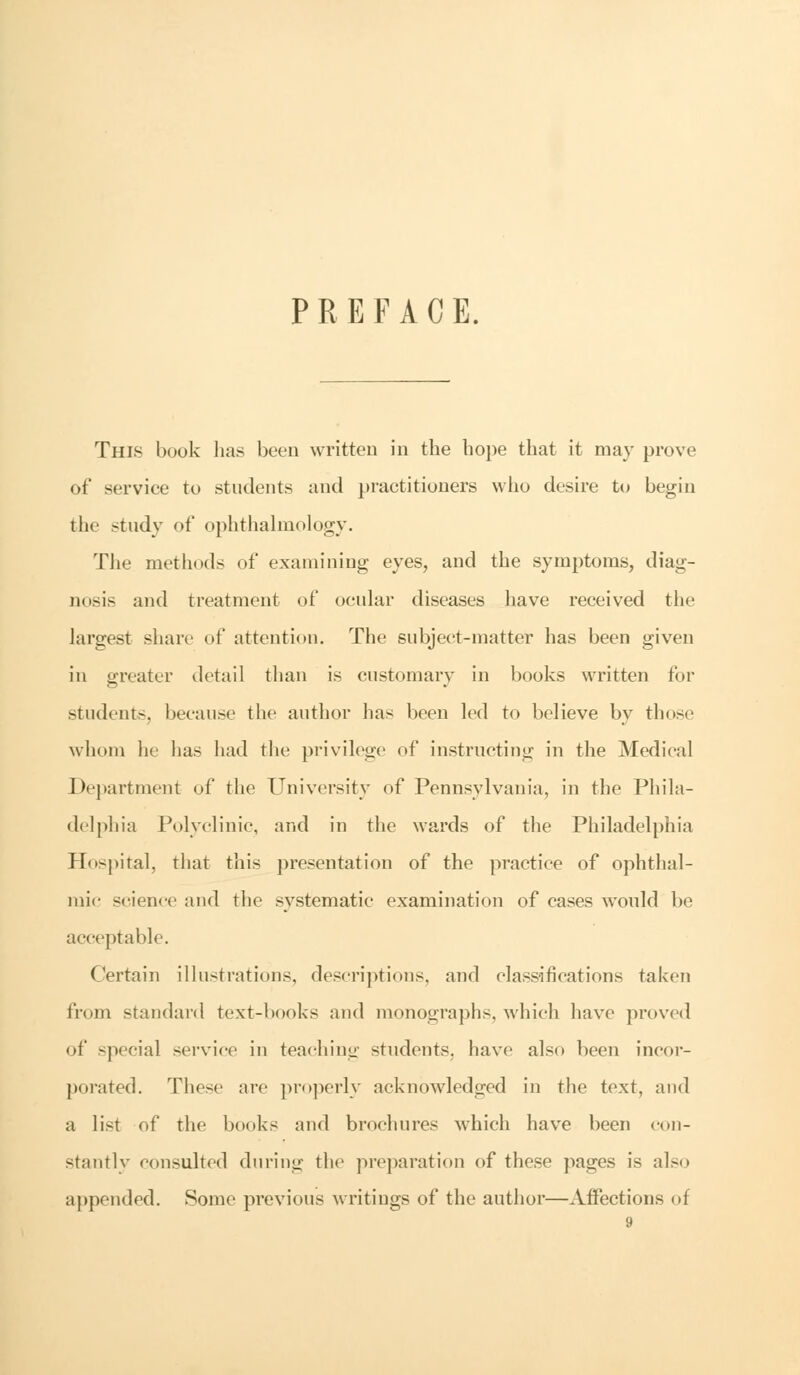 PREFACE. This book has been written in the hope that it may prove of service to students and practitioners who desire to begin tin study of ophthalmology. The methods of examining eyes, and the symptoms, diag- nosis and treatment of ocular diseases have received the largest share of attention. The subject-matter has been given in greater detail than is customary in books written for students, because the author has been led to believe by those whom he has had the privilege of instructing in the Medical Department of the University of Pennsylvania, in the Phila- delphia Polyclinic, and in the wards of the Philadelphia Hospital, that this presentation of the practice of ophthal- mic science and the systematic examination of cases would be acceptable. Certain illustrations, descriptions, and classifications taken from standard text-books and monographs, which have proved of special service in teaching students, have also been incor- porated. These are properly acknowledged in the text, and a list of the books and brochures which have been con- stantly consulted during the preparation of these pages is also appended. Some previous writings of the author—Affections of