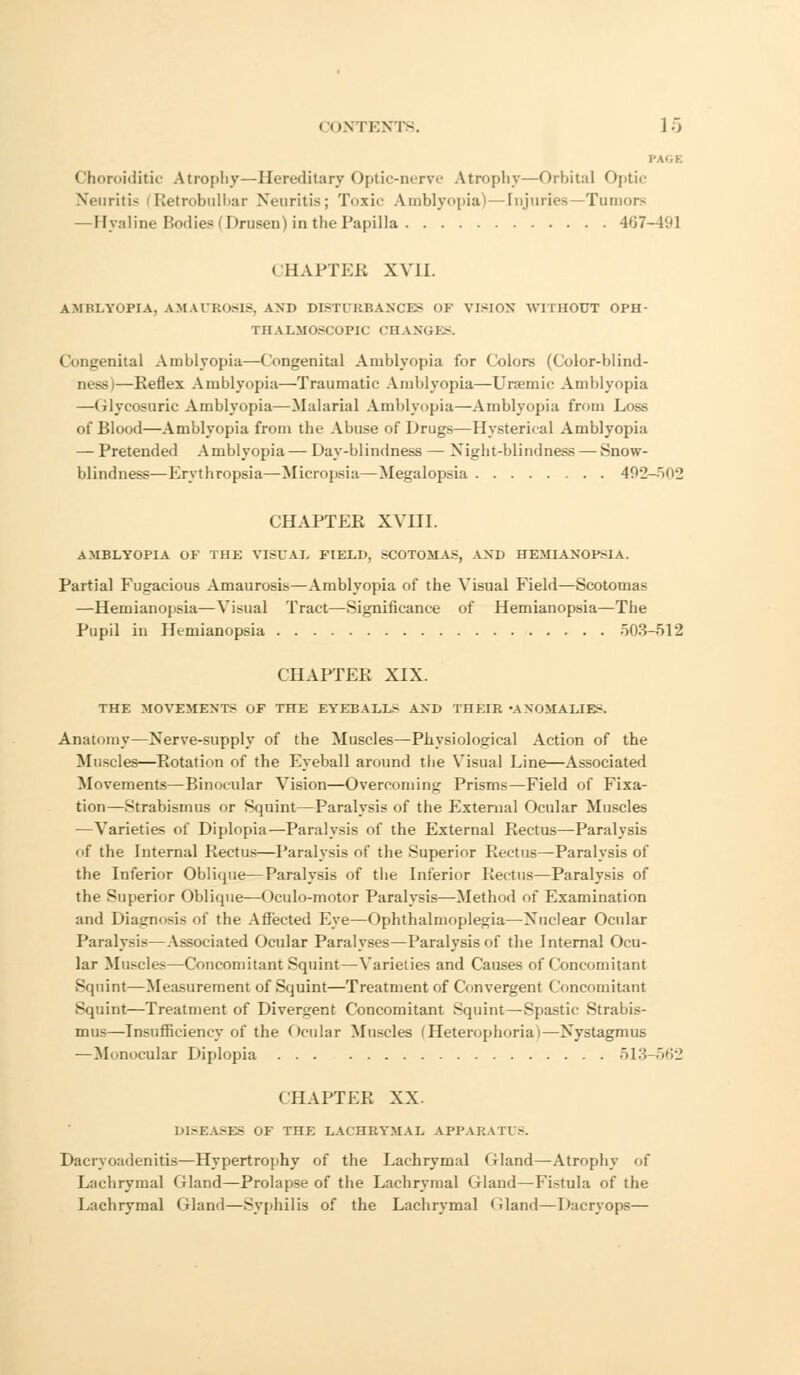 PAGE Choroiditic Atrophy—Hereditary Optic-nerve Atrophy—Orbital Optic Neuritis fRetrobulbar Neuritis; Toxic Amblyopia)—Injuries -Tumor- —Hyaline Bodies (Drusen) in the Papilla 407-491 CHAPTEB XVII. AMIU.Vnl'IA, AMAUROSIS, ANT) DISTURBANCES OF VISION WITHOUT OPH- THALMOSCOPIC CHANGES. Congenital Amblyopia—Congenital Amblyopia for Colors (Color-blind- ness)—Eeflex Amblyopia—Traumatic Amblyopia—Uraemic Amblyopia —Glycosuria Amblyopia—Malarial Amblyopia—Amblyopia from Loss of Blood—Amblyopia from tbe Abuse of Drugs—Hysterical Amblyopia — Pretended Amblyopia— Day-blindness — Night-blindness — Snow- blindness— Krythropsia—Micropsia — Megalopsia 492-502 CHAPTER XVIII. AMBLYOPIA OF THE VISUAL FIELD, SCOTOMAS, AND HEMIANOPSIA. Partial Fugacious Amaurosis—Amblyopia of the Visual Field—Scotomas —Hemianopsia—Visual Tract—Significance of Hemianopsia—The Pupil in Hemianopsia 503-512 CHAPTER XIX. THE MOVEMENT;- OF THE EYEBALL.- AND THEEB 'ANOMALIES. Anatomy—Xerve-supply of the Muscles—Physiological Action of the Muscles—Rotation of the Eyeball around the Visual Line—Associated Movements—Binocular Vision—Overcoming Prisms—Field of Fixa- tion—Strabismus or Squint—Paralysis of the External Ocular Muscles —Varieties of Diplopia—Paralysis of the External Rectus—Paralysis of the Internal Rectus—Paralysis of the Superior Rectus—Paralysis of the Inferior Oblicpie—Paralysis of the Inferior Rectus—Paralysis of the Superior Oblique—Oculo-motor Paralysis—Method of Examination and Diagnosis of the Affected Eye—Ophthalmoplegia—Nuclear Ocular Paralysis—Associated Ocular Paralyses—Paralysis of the Internal Ocu- lar Muscles—Concomitant Squint—Varieties and Causes of Concomitant Squint—Measurement of Squint—Treatment of Convergent Concomitant Squint—Treatment of Divergent Concomitant Squint—Spastic Strabis- mus—Insufficiency of the Ocular Muscles (Heterophoriai—Nystagmus —Monocular Diplopia 513-562 CHAPTER XX. DI.-EASES OF THE LACHRYMAL APPARATUS. Dacrvoadenitis—Hypertrophy of the Lachrymal Gland—Atrophy of Lachrymal Gland—Prolapse of the Lachrymal Gland—Fistula of the Lachrymal Gland—Syphilis of the Lachrymal Oland—Dacryops—