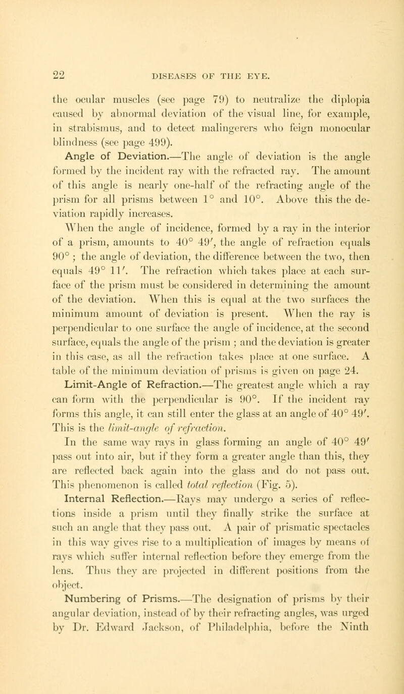 the ocular muscles (see page 79) to neutralize the diplopia caused by abnormal deviation of the visual line, for example, in strabismus, and to detect malingerers who feign monocular blindness (see page 499). Angle of Deviation.—The angle of deviation is the angle formed by the incident ray with the refracted ray. The amount of this angle is nearly one-half of the refracting angle of the prism for all prisms between 1° and 10°. Above this the de- viation rapidly increases. When the angle of incidence, formed by a ray in the interior of a prism, amounts to 40° 49', the angle of refraction equals 90° ; the angle of deviation, the difference between the two, then equals 49° IT. The refraction which takes place at each sur- face of the prism must be considered in determining the amount of the deviation. When this is equal at the twTo surfaces the minimum amount of deviation is present. When the ray is perpendicular to one surface the angle of incidence, at the second surface, equals the angle of the prism ; and the deviation is greater in this case, as all the refraction takes place at one surface. A table of the minimum deviation of prisms is given on page 24. Limit-Angle of Refraction.—The greatest angle which a ray can form with the perpendicular is 90°. If the incident ray forms this angle, it can still enter the glass at an angle of 40° 49'. This is the limit-angle of refraction. In the same way rays in glass forming an angle of 40° 49' pass out into air, but if they form a greater angle than this, they are reflected back again into the glass and do not pass out. This phenomenon is called total reflection (Fig. 5). Internal Reflection.—Kays may undergo a series of reflec- tions inside a prism until they finally strike the surface at such an angle that they pass out. A pair of prismatic spectacles in this way gives rise to a multiplication of images by means of rays which sutler internal reflection before they emerge from the lens. Thus they are projected in different positions from the object. Numbering of Prisms.—The designation of prisms by their angular deviation, instead of by their refracting angles, was urged by Dr. Edward Jackson, of Philadelphia, before the Ninth