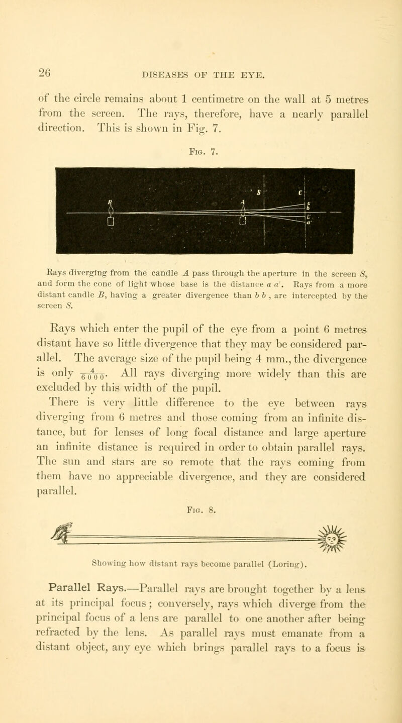 of the circle remains about 1 centimetre on the wall at 5 metres from the screen. The rays, therefore, have a nearly parallel direction. This is shown in Fig. 7. Fig. 7. Rays diverging from the candle A pass through the aperture in the screen S, and form the cone of light whose base is the distance a a'. Rays from a more distant candle J5, having a greater divergence than b b , are intercepted hy the screen S. Rays which enter the pupil of the eye from a point 6 metres distant have so little divergence that they may be considered par- allel. The average size of the pupil being 4 mm., the divergence is only -^wo o- All ra.ys diverging more widely than this are excluded by this width of the pupil. There is very little difference to the eye between rays diverging from 6 metres and those coming from an infinite dis- tance, but for lenses of long focal distance and large aperture an infinite distance is required in order to obtain parallel rays. The sun and stars are so remote that the rays coming from them have no appreciable divergence, and they are considered parallel. Fig. 8. Showing how distant rays become parallel (Loring). Parallel Rays.— Parallel rays are brought together by a lens at its principal focus; conversely, rays which diverge from the principal focus of a lens are parallel to one another after being refracted by the lens. As parallel rays must emanate from a distant object, any eye which brings parallel rays to a focus is-