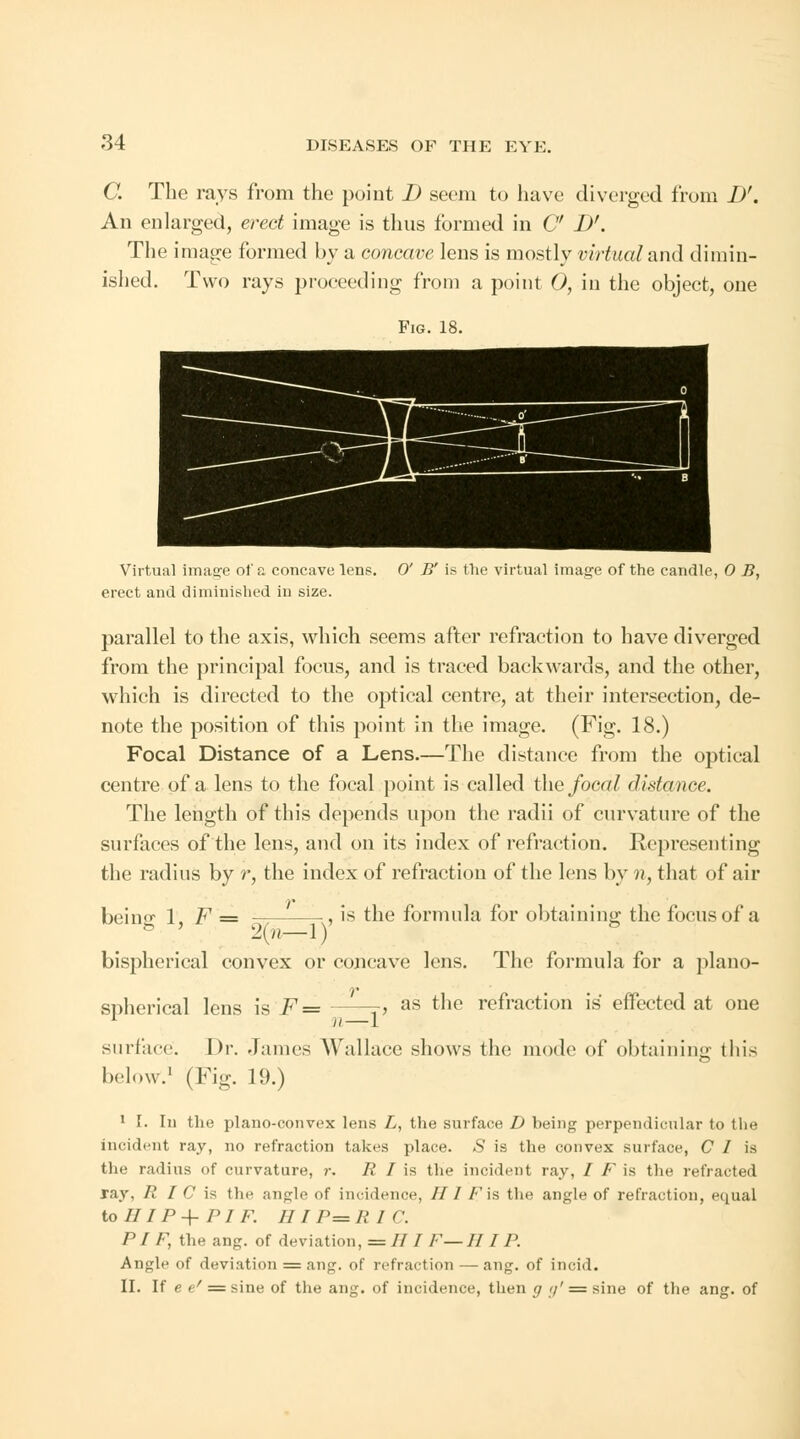 C. The rays from the point D seem to have diverged 1'rom D'. An enlarged, erect image is thus formed in C I)'. The image formed by a concave lens is mostly virtual and dimin- ished. Two rays proceeding from a point O, in the object, one Fig. 18. Virtual image of a concave lens. 0' B' is the virtual image of the candle, 0 B, erect and diminished in size. parallel to the axis, which seems after refraction to have diverged from the principal focus, and is traced backwards, and the other, which is directed to the optical centre, at their intersection, de- note the position of this point in the image. (Fig. 18.) Focal Distance of a Lens.—The distance from the optical centre of a lens to the focal point is called the focal distance. The length of this depends upon the radii of curvature of the surfaces of the lens, and on its index of refraction. Representing the radius by r, the index of refraction of the lens by n, that of air beino- 1, F = ■, is the formula for obtaining the focus of a 2{n 1) bispherical convex or concave lens. The formula for a piano- spherical lens is F= ■> as the refraction is effected at one surface. Dr. .James Wallace shows the mode of obtaining this below.1 (Fig. 19.) 1 I. In the plano-convex lens L, the surface D being perpendicular to the incident ray, no refraction takes place. S is the convex surface, C I is the radius of curvature, r. R I is the incident ray, / F is the refracted ray, R I C is the angle of incidence, // / /'is the angle of refraction, equal toiliP+ pi /•'. /// r= ii i c. PI F, the ang. of deviation, = // / /•'—// / P. Angle of deviation = ang. of refraction—• ang. of incid. II. If e e/ = sine of the ang. of incidence, then g 7' = sine of the ang. of