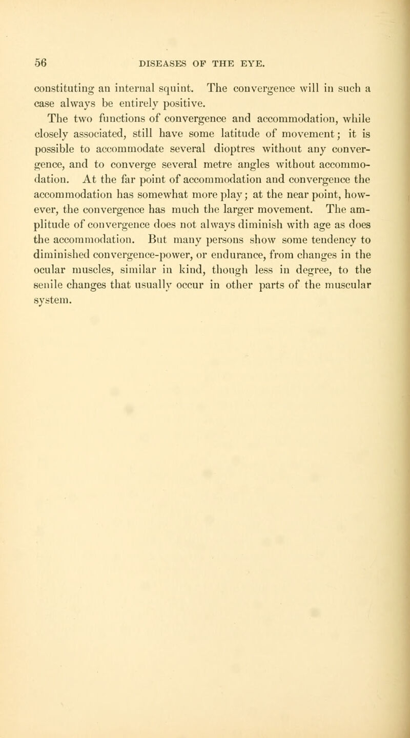 constituting an internal squint. The convergence will in such a case always be entirely positive. The two functions of convergence and accommodation, while closely associated, still have some latitude of movement; it is possible to accommodate several dioptres without any conver- gence, and to converge several metre angles without accommo- dation. At the far point of accommodation and convergence the accommodation has somewhat more play; at the near point, how- ever, the convergence has much the larger movement. The am- plitude of convergence does not always diminish with age as does the accommodation. But many persons show some tendency to diminished convergence-power, or endurance, from changes in the ocular muscles, similar in kind, though less in degree, to the senile changes that usually occur in other parts of the muscular system.