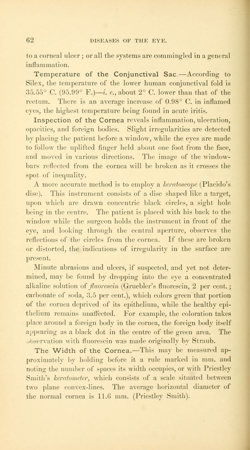 to a corneal ulcer ; or all the systems are commingled in a general inflammation. Temperature of the Conjunctival Sac.—According to Silex, the temperature of the lower human conjunctival fold is 35.55° C. (95.99° F.)—i. e., about 2° C. lower than that of the rectum. There is an average increase of 0.98° C. in inflamed eyes, the highest temperature being found in acute iritis. Inspection of the Cornea reveals inflammation, ulceration, opacities, and foreign bodies. Slight irregularities are detected by placing the patient before a window, while the eyes are made to follow the uplifted finger held about one foot from the face, and moved in various directions. The image of the window- bars reflected from the cornea will be broken as it crosses the spot of inequality. A more accurate method is to employ a Jseratoscope (Placido's disc). This instrument consists of a disc shaped like a target, upon which are drawn concentric black circles, a sight hole being in the centre. The patient is placed with his back to the window while the surgeon holds the instrument in front of the eye, and looking through the central aperture, observes the reflections of the circles from the cornea. If these are broken or distorted, the indications of irregularity in the surface are present. Minute abrasions and ulcers, if suspected, and yet not deter- mined, may be found by dropping into the eye a concentrated alkaline solution of fluorescin (Gruebler's fluorescin, 2 per cent.; carbonate of soda, 3.5 per cent.), which colors green that portion of the cornea deprived of its epithelium, while the healthy epi- thelium remains unaffected. For example, the coloration takes place around a foreign body in the cornea, the foreign body itself appearing as a black dot in the centre of the green area. The observation with fluorescin was made originally by Straub. The Width of the Cornea.—This may be measured ap- proximately by holding before it a rule marked in mm. and noting the number of spaces its width occupies, or with Priestley Smith's keratometer, which consists of a scale situated between two plane convex-lines. The average horizontal diameter of the normal cornea is 11.6 mm. (Priestley Smith).