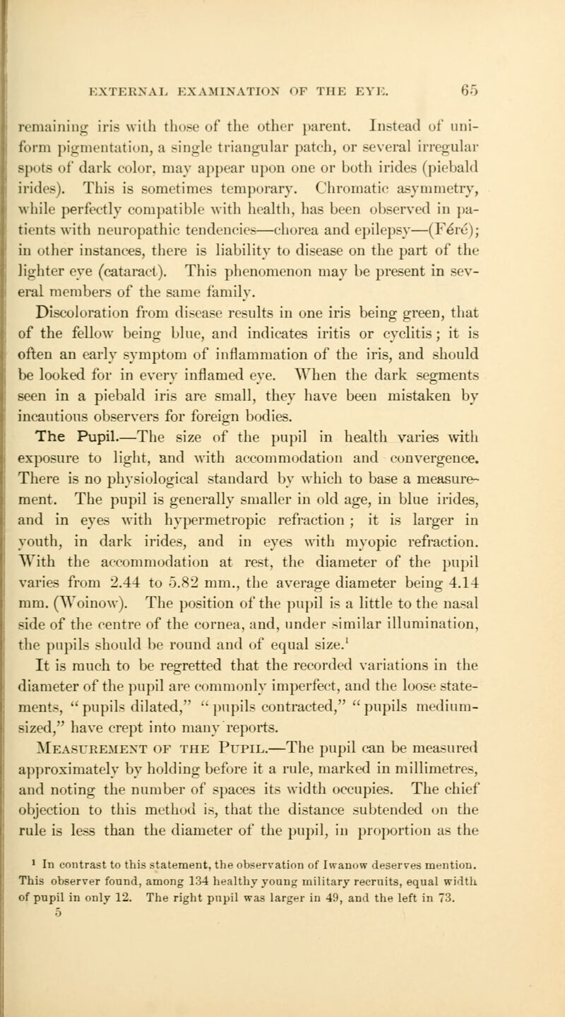 remaining iris with those of the other parent. Instead of uni- form pigmentation, a single triangular patch, or several irregular spots of dark color, may appear upon one or both irides (piebald irides). This is sometimes temporary. Chromatic asymmetry, while perfectly compatible with health, has been observed in pa- tients with neuropathic tendencies—chorea and epilepsy—(Fere); in other instances, there is liability to disease on the part of the lighter eye (cataract). This phenomenon may be present in sev- eral members of the same family. Discoloration from disease results in one iris being green, that of the fellow being blue, and indicates iritis or cyclitis; it is often an early symptom of inflammation of the iris, and should be looked for in every inflamed eye. When the dark segments seen in a piebald iris are small, they have been mistaken by incautious observers for foreign bodies. The Pupil.—The size of the pupil in health varies with exposure to light, and with accommodation and convergence. There is no physiological standard by which to base a measure- ment. The pupil is generally smaller in old age, in blue irides, and in eyes with hypermetropic refraction ; it is larger in youth, in dark irides, and in eyes with myopic refraction. With the accommodation at rest, the diameter of the pupil varies from 2.44 to 5.82 mm., the average diameter being 4.14 mm. (Woinow). The position of the pupil is a little to the nasal side of the centre of the cornea, and, under similar illumination, the pupils should be round and of equal size.1 It is much to be regretted that the recorded variations in the diameter of the pupil are commonly imperfect, and the loose state- ments,  pupils dilated,  pupils contracted,  pupils medium- sized, have crept into many reports. Measurement of the Pupil.—The pupil can be measured approximately by holding before it a rule, marked in millimetres, and noting the number of spaces its width occupies. The chief objection to this method is, that the distance subtended on the rule is less than the diameter of the pupil, in proportion as the 1 In contrast to this statement, the observation of Iwanow deserves mention. This observer found, among 134 healthy young military recruits, equal width of pupil in only 12. The right pupil was larger in 49, and the left in 73.