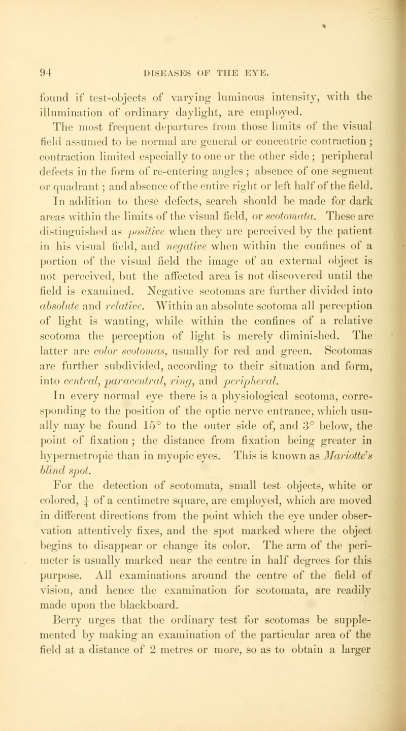 found if test-objects of varying luminous intensity, with the illumination of ordinary daylight, arc employed. The most frequent departures from those limits of the visual field assumed to be normal are general or concentric contraction ; contraction limited especially to one or the other side; peripheral defects in the form of re-entering angles ; absence of one segment or quadrant ; and absence of the entire right or left half of the field. In addition to these defects, search should be made for dark areas within the limits of the visual field, or scotomata. These are distinguished as positive when they are perceived by the patient in his visual field, and negative when within the confines of a portion of the visual field the image of an external object is not perceived, but the affected area is not discovered until the field is examined. Negative scotomas are further divided into absolute and relative. Within an absolute scotoma all perception of light is wanting, while within the confines of a relative scotoma the perception of light is merely diminished. The latter are color scotomas, usually for red and green. Scotomas are further subdivided, according to their situation and form, into central, paracentral, ring, and peripheral. In every normal eye there is a physiological scotoma, corre- sponding to the position of the optic nerve entrance, which usu- ally may be found 15° to the outer side of, and 3° below, the point of fixation ; the distance from fixation being greater in hypermetropic than in myopic eyes. This is known as Mariotte}8 blind spot. For the detection of scotomata, small test objects, white or colored, ^ of a centimetre square, are employed, which are moved in different directions from the point which the eye under obser- vation attentively fixes, and the spot marked where the object begins to disappear or change its color. The arm of the peri- meter is usually marked near the centre in half degrees for this purpose. All examinations around the centre of the field of vision, and hence the examination for scotomata, are readily made upon the blackboard. Berry urges that the ordinary test for scotomas be supple- mented by making an examination of the particular area of the field at a distance of '2 metres or more, so as to obtain a larger