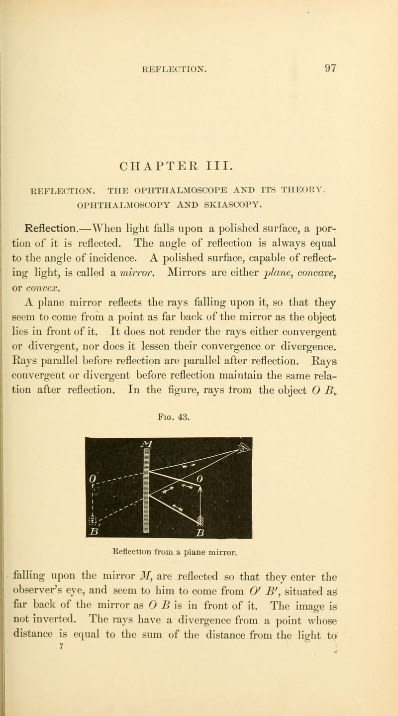 CHAPTER III. REFLECTION. THE OPHTHALMOSCOPE AND ITS THEORY. OPHTHALMOSCOPY AND SKIASCOPY. Reflection.—When light falls upon a polished surface, a por- tion of it is reflected. The angle of reflection is always equal to the angle of incidence. A polished surface, capable of reflect- ing light, is called a mirror. Mirrors are either plane, concave, or convex. A plane mirror reflects the rays falling upon it, so that they seem to come from a point as far back of the mirror as the object lies in front of it. It does not render the rays either convergent or divergent, nor does it lessen their convergence or divergence. Hays parallel before reflection are parallel after reflection. Rays convergent or divergent before reflection maintain the same rela- tion after reflection. In the figure, rays trom the object 0 B% Fig. 43. Reflection from a plane mirror. falling upon the mirror M, are reflected so that they enter the observer's eye, and seem to him to come from 0' B', situated as far back of the mirror as 0 B is in front of it. The image is not inverted. The rays have a divergence from a point whose distance is equal to the sum of the distance from the light to 7