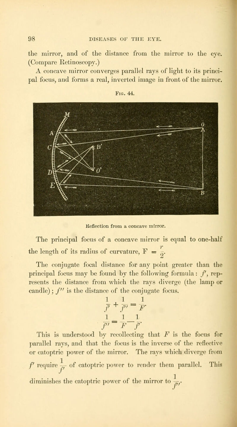 the mirror, and of the distance from the mirror to the eye. (Compare Retinoscopy.) A concave mirror converges parallel rays of light to its princi- pal focus, and forms a real, inverted image in front of the mirror. Fig. 44. Keflection from a concave mirror. The principal focus of a concave mirror is equal to one-half r the length of its radius of curvature, F = ». A The conjugate focal distance for any point greater than the principal focus may be found by the following formula: f, rep- resents the distance from which the rays diverge (the lamp or candle); j is the distance of the conjugate focus. 1 L A f + f ~ F' A 2_! f'~ F f This is understood by recollecting that F is the focus for parallel rays, and that the focus is the inverse of the reflect ive or catoptric power of the mirror. The rays which diverge from /' require -^- of catoptric power to render them parallel. This diminishes the catoptric power of the mirror to ^f.