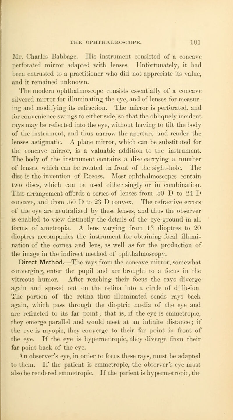 Mr. Charles Babbage. His instrument consisted of a concave perforated mirror adapted with lenses. Unfortunately, it had been entrusted to a practitioner who did not appreciate its value, and it remained unknown. The modern ophthalmoscope consists essentially of a concave silvered mirror for illuminating the eye, and of lenses for measur- ing and modifying its refraction. The mirror is perforated, and for convenience swings to either side, so that the obliquely incident rays may be reflected into the eye, without having to tilt the body of the instrument, and thus narrow the aperture and render the lenses astigmatic. A plane mirror, which can be substituted for the concave mirror, is a valuable addition to the instrument. The body of the instrument contains a disc carrying a number of lenses, which can be rotated in front of the sight-hole. The disc is the invention of Recoss. Most ophthalmoscopes contain two discs, which can be used either singly or in combination. This arrangement affords a series of lenses from .50 D to 24 D concave, and from .50 D to 23 D convex. The refractive errors of the eye are neutralized by these lenses, and thus the observer is enabled to view distinctly the details of the eye-ground in all forms of ametropia. A lens varying from 13 dioptres to 20 dioptres accompanies the instrument for obtaining focal illumi- nation of the cornea and lens, as well as for the production of the image in the indirect method of ophthalmoscopy. Direct Method.—The rays from the concave mirror, somewhat converging, enter the pupil and are brought to a focus in the vitreous humor. After reaching their focus the rays diverge again and spread out on the retina into a circle of diffusion. The portion of the retina thus illuminated sends rays back again, which pass through the dioptric media of the eye and are refracted to its far point; that is, if the eye is emmetropic, they emerge parallel and would meet at an infinite distance; if the eye is myopic, they converge to their far point in front of the eye. If the eye is hypermetropic, they diverge from their far point back of the eye. An observer's eye, in order to focus these rays, must be adapted to them. If the patient is emmetropic, the observer's eye must also be rendered emmetropic. If the patient is hypermetropic, the
