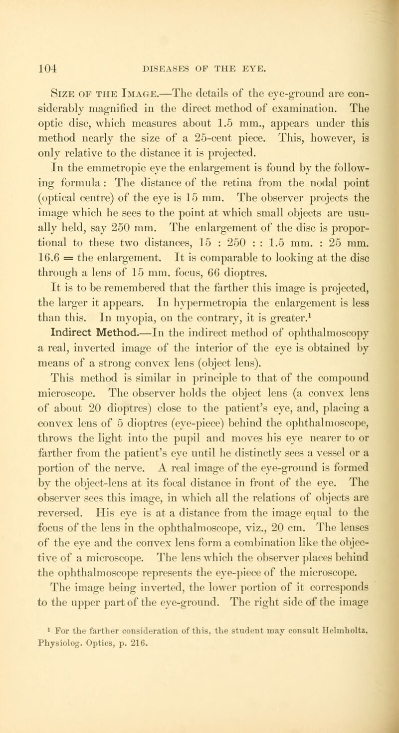 Size of the Image.—The details of the eye-ground are con- siderably magnified in the direct method of examination. The optic disc, which measures about 1.5 mm., appears under this method nearly the size of a 25-cent piece. This, however, is only relative to the distance it is projected. In the emmetropic eye the enlargement is found by the follow- ing formula: The distance of the retina from the nodal point (optical centre) of the eye is 15 mm. The observer projects the image which he sees to the point at which small objects are usu- ally held, say 250 mm. The enlargement of the disc is propor- tional to these two distances, 15 : 250 : : 1.5 mm. : 25 mm. 16.6 = the enlargement. It is comparable to looking at the disc through a lens of 15 mm. focus, 66 dioptres. It is to be remembered that the farther this image is projected, the larger it appears. In hypermetropia the enlargement is less than this. In myopia, on the contrary, it is greater.1 Indirect Method.—In the indirect method of ophthalmoscopy a real, inverted image of the interior of the eye is obtained by means of a strong convex lens (object lens). This method is similar in principle to that of the compound microscope. The observer holds the object lens (a convex lens of about 20 dioptres) close to the patient's eye, and, placing a convex lens of 5 dioptres (eye-piece) behind the ophthalmoscope, throws the light into the pupil and moves his eye nearer to or farther from the patient's eye until he distinctly sees a vessel or a portion of the nerve. A real image of the eye-ground is formed by the object-lens at its focal distance in front of the eye. The observer sees this image, in which all the relations of objects are reversed. His eye is at a distance from the image equal to the focus of the lens in the ophthalmoscope, viz., 20 cm. The lenses of the eye and the convex lens form a combination like the objec- tive1 of a microscope. The lens which the observer places behind the ophthalmoscope represents the eve-piece of the microscope. The image being inverted, the lower portion of it corresponds to the upper part of the eye-ground. The right side of the image 1 For the farther consideration of this, the student may consult Helmholtz. Physiolog. Optics, p. 216.