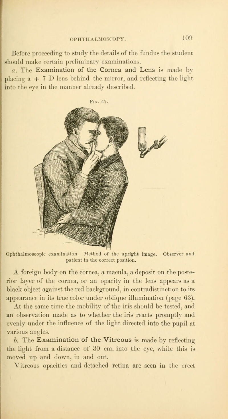 Before proceeding to study the details of the fundus the student should make certain preliminary examinations. a. The Examination of the Cornea and Lens is made by placing a + 7 1> lens behind the mirror, and reflecting the light into the eve in the manner already described. Ophthalmoscopic examination. Method of the upright image. Observer and patient in the correct position. A foreign body on the cornea, a macula, a deposit on the poste- rior layer of the cornea, or an opacity in the lens appears as a black object against the red background, in contradistinction to its appearance in its true color under oblique illumination (page 63). At the same time the mobility of the iris should be tested, and an observation made as to whether the iris reacts promptly and evenly under the influence of the light directed into the pupil at various angles. 6. The Examination of the Vitreous is made by reflecting the light from a distance of 30 cm. into the eye, while this is moved up and down, in and out. Vitreous opacities and detached retina are seen in the erect