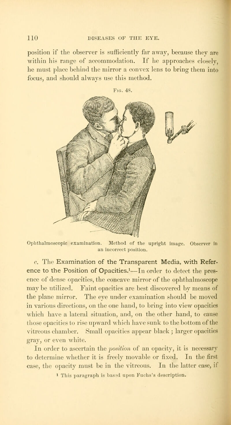 position if the observer is sufficiently far away, because they are within his range of accommodation. If lie approaches closely, he must place behind the mirror a convex lens to bring them into focus, and should always use this method. Fig. 48. Ophthalmoscopic examination. Method of the upright image. Observer in an incorrect position. c. The Examination of the Transparent Media, with Refer- ence to the Position of Opacities.1—In order to detect the pres- ence of dense opacities, the concave mirror of the ophthalmoscope maybe utilized. Faint opacities are best discovered by means of the plane mirror. The eye under examination should be moved in various directions, on the one hand, to bring into view opacities which have a lateral situation, and, on the other hand, to cause those opacities to rise upward which have sunk to the bottom of the vitreous chamber. Small opacities appear black ; larger opacities gray, or even white. In order to ascertain the position of an opacity, it is necessary to determine whether it is freely movable or fixed. In the first case, the opacity must be in the vitreous. In the latter case, if 1 This paragraph is bassd upon Fuchs'a description.