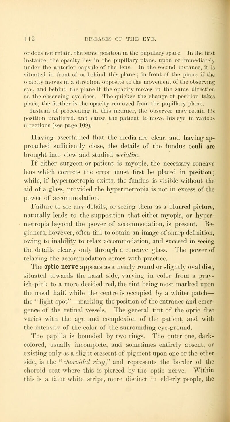 or does not retain, the same position in the pupillary space. In the first instance, the opacity lies in the pupillary plane, upon or immediately under the anterior capsule of the lens. In the second instance, it is situated in front of or behind this plane ; in front of the plane if the opacity moves in a direction opposite to the movement of the observing eye, and behind the plane if the opacity moves in the same direction as the observing eye does. The quicker the change of position takes place, the farther is the opacity removed from the pupillary plane. Instead of proceeding in this manner, the observer may retain his position unaltered, and cause the patient to move his eye in various directions (see page 109). Having ascertained that the media are clear, and having ap- proached sufficiently close, the details of the fundus oculi are brought into view and studied sei'iatim. If either surgeon or patient is myopic, the necessary concave lens which corrects the error must first be placed in position; while, if hypermetropia exists, the fundus is visible without the aid of a glass, provided the hypermetropia is not in excess of the power of accommodation. Failure to see any details, or seeing them as a blurred picture, naturally leads to the supposition that either myopia, or hyper- metropia beyond the power of accommodation, is present. Be- ginners, however, often fail to obtain an image of sharp definition, owing to inability to relax accommodation, and succeed in seeing the details clearly only through a concave glass. The power of relaxing the accommodation comes with practice. The optic nerve appears as a nearly round or slightly oval disc, situated towards the nasal side, varying in color from a gray- ish-pink to a more decided red, the tint being most marked upon the nasal half, while the centre is occupied by a whiter patch— the  light spot—marking the position of the entrance and emer- gence of the retinal vessels. The general tint of the optic disc varies with the age and complexion of the patient, and with the intensity of the color of the surrounding eye-ground. The papilla is bounded by two rings. The outer one, dark- colored, usually incomplete, and sometimes entirely absent, or existing only as a slight crescent of pigment upon one or the other side, is the  choroidal ring and represents the border of the choroid coat where this is pierced by the optic nerve. Within this is a faint white stripe, more distinct in elderly people, the