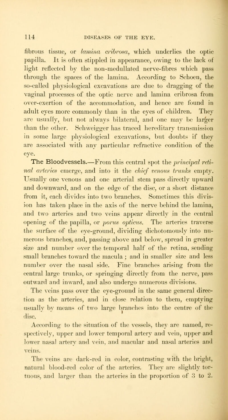 fibrous tissue, or lamina eribrosa, which underlies the optic papilla. It is often stippled iu appearance, owing to the lack of light reflected by the non-raedullated nerve-fibres which pass through the spaces of the lamina. According to Schoeu, the so-called physiological excavations are due to dragging of the vaginal processes of the optic nerve and lamina eribrosa from over-exertion of the accommodation, and hence are found in adult eyes more commonly than in the eyes of children. They are usually, but not always bilateral, and one may be larger than the other. Schweigger has traced hereditary transmission in some large physiological excavations, but doubts if they are associated with any particular refractive condition of the eye. The Bloodvessels.—From this central spot the principal reti- nal arteries emerge, and into it the chief venous trunks empty. Usually one venous and one arterial stem pass directly upward and downward, and on the edge of the disc, or a short distance from it, each divides into two branches. Sometimes this divis- ion has taken place in the axis of the nerve behind the lamina, and two arteries and two veins appear directly in the central opening of the papilla, or porus opticus. The arteries traverse the surface of the eye-ground, dividing dichotomously into nu- merous branches, and, passing above and below, spread in greater size and number over the temporal half of the retina, sending small branches toward the macula ; and in smaller size and less number over the nasal side. Fine branches arising from the central large trunks, or springing directly from the nerve, pass outward and inward, and also undergo numerous divisions. The veins pass over the eye-ground in the same general direc- tion as the arteries, and in close relation to them, emptying usually bv means of two lanre branches into the centre of the disc. According to the situation of the vessels, they are named, re- spectively, upper and lower temporal artery and vein, upper and lower nasal artery and vein, and macular and nasal arteries and veins. The veins arc dark-red in color, contrasting with the bright, natural blood-red color of the arteries. They arc; slightly tor- tuous, and larger than the arteries in the proportion of .'> to 2.