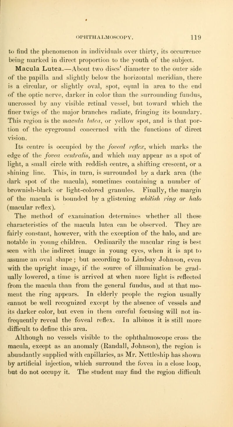 to find the phenomenon in individuals over thirty, its occurrence being marked in direct proportion to the youth of the subject. Macula Lutea.—About two discs' diameter to the outer side of the papilla and slightly below the horizontal meridian, there is a circular, or slightly oval, spot, equal iu area to the end of the optic nerve, darker in color than the surrounding fundus, uncrossed by any visible retinal vessel, but toward which the finer twigs of the major branches radiate, fringing its boundary. This region is the macula lutea, or yellow spot, and is that por- tion of the eyeground concerned with the functions of direct vision. Its centre is occupied by the J'oveal reflex, which marks the edge of the fovea centralis, aud which may appear as a spot of light, a small circle with reddish centre, a shifting crescent, or a shining line. This, in turn, is surrouuded by a dark area (the dark spot of the macula), sometimes containing a number of brownish-black or light-colored granules. Finally, the margin of the macula is bounded by a glistening whitish ring or halo (macular reflex). The method of examination determines whether all these characteristics of the macula lutea can be observed. They are fairly constant, however, with the exception of the halo, and are notable in young children. Ordinarily the macular ring is best seen with the indirect image in young eyes, when it is apt to assume an oval shape ; but according to Lindsay Johnson, even with the upright image, if the source of illumination be grad- ually lowered, a time is arrived at when more light is reflected from the macula than from the general fundus, aud at that mo- ment the ring appears. In elderly people the region usually cannot be well recognized except by the absence of vessels and its darker color, but even in them careful focusing will not in- frequently reveal the foveal reflex. In albiuos it is still more difficult to define this area. Although no vessels visible to the ophthalmoscope cross the macula, except as an anomaly (Randall, Johnson), the region is abundantly supplied with capillaries, as Mr. Nettleship has shown by artificial injection, which surround the fovea in a close loop, but do not occupy it. The student may find the region difficult