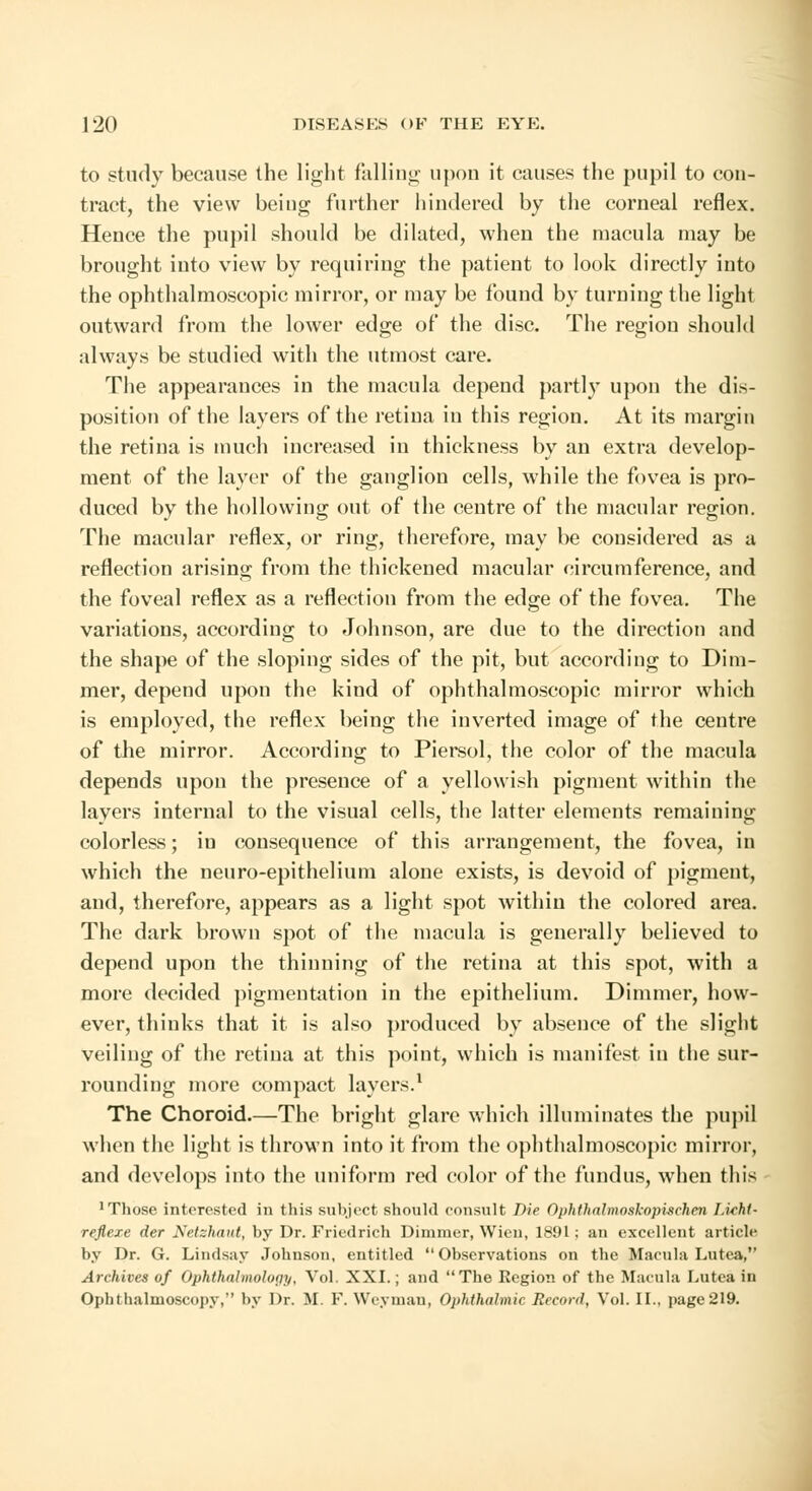 to study because the light falling upon it causes the pupil to con- tract, the view being further hindered by the corneal reflex. Hence the pupil should be dilated, when the macula may be brought into view by requiring the patient to look directly into the ophthalmoscopic mirror, or may be found by turning the light outward from the lower edge of the disc. The region should always be studied with the utmost care. The appearances in the macula depend partly upon the dis- position of the layers of the retina in this region. At its margin the retina is much increased in thickness by an extra develop- ment of the layer of the ganglion cells, while the fovea is pro- duced by the hollowing out of the centre of the macular region. The macular reflex, or ring, therefore, may be considered as a reflection arising from the thickened macular circumference, and the foveal reflex as a reflection from the edge of the fovea. The variations, according to Johnson, are due to the direction and the shape of the sloping sides of the pit, but according to Dim- mer, depend upon the kind of ophthalmoscopic mirror which is employed, the reflex being the inverted image of the centre of the mirror. According to Piersol, the color of the macula depends upon the presence of a yellowish pigment within the layers internal to the visual cells, the latter elements remaining colorless; in consequence of this arrangement, the fovea, in which the neuro-epithelium alone exists, is devoid of pigment, and, therefore, appears as a light spot within the colored area. The dark brown spot of the macula is generally believed to depend upon the thinning of the retina at this spot, with a more decided pigmentation in the epithelium. Dimmer, how- ever, thinks that it is also produced by absence of the slight veiling of the retina at this point, which is manifest in the sur- rounding more compact layers.1 The Choroid.—The bright glare which illuminates the pupil when the light is thrown into it from the ophthalmoscopic mirror, and develops into the uniform red color of the fundus, when this 1 Those interested in this subject should consult Die Ophthalmoskopischen Lkht- reflexe der Netzhaut, by Dr. Friedrich Dimmer, Wien, 1891: an excellent article by Dr. G. Lindsay Johnson, entitled Observations on the Macula Lutea, Archives of Ophthalmology, Vol. XXI.; and The Region of the Macula Lutea in Ophthalmoscopy, by Dr. M. F. Weyman, Ophthalmic Record, Vol. II., page 219.