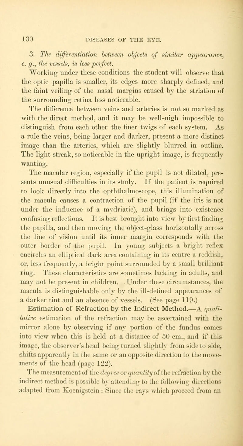 3. The differentiation between, objects of similar appearance, e. g., the I'essels, is less perfect. Working under these conditions the student will observe that the optic papilla is smaller, its edges more sharply defined, and the faint veiling of the nasal margins caused by the striatum of the surrounding retina less noticeable. The difference between veins and arteries is not so marked as with the direct method, and it may be well-nigh impossible to distinguish from each other the finer twigs of each system. As a rule the veins, being larger and darker, present a more distinct image than the arteries, which are slightly blurred in outline. The light streak, so noticeable in the upright image, is frequently wanting. The macular region, especially if the pupil is not dilated, pre- sents unusual difficulties in its study. If the patient is required to look directly into the opththalmoscope, this illumination of the macula causes a contraction of the pupil (if the iris is not under the influence of a mydriatic), and brings into existence confusing reflections. It is best brought into view by first finding the papilla, and then moving the object-glass horizontally across the line of vision until its inner margin corresponds with the outer border of the pupil. In young subjects a bright reflex encircles an elliptical dark area containing in its centre a reddish, or, less frequently, a bright point surrounded by a small brilliant ring. These characteristics are sometimes lacking in adults, and may not be present in children. Under these circumstances, the macula is distinguishable only by the ill-defined appearances of a darker tint and an absence of vessels. (See page 119.) Estimation of Refraction by the Indirect Method.—A quali- tative estimation of the refraction may be ascertained with the mirror alone by observing if any portion of the fundus conns into view when this is held at a distance of 50 cm., and if this image, the observer's head being turned slightly from side to side, shifts apparently in the same or an opposite direction to the move- ments of the head (page 122). The measurement of the degree or quantity of the refraction by the indirect method is possible by attending to the following directions adapted from Koenigstein : Since the rays which proceed from an