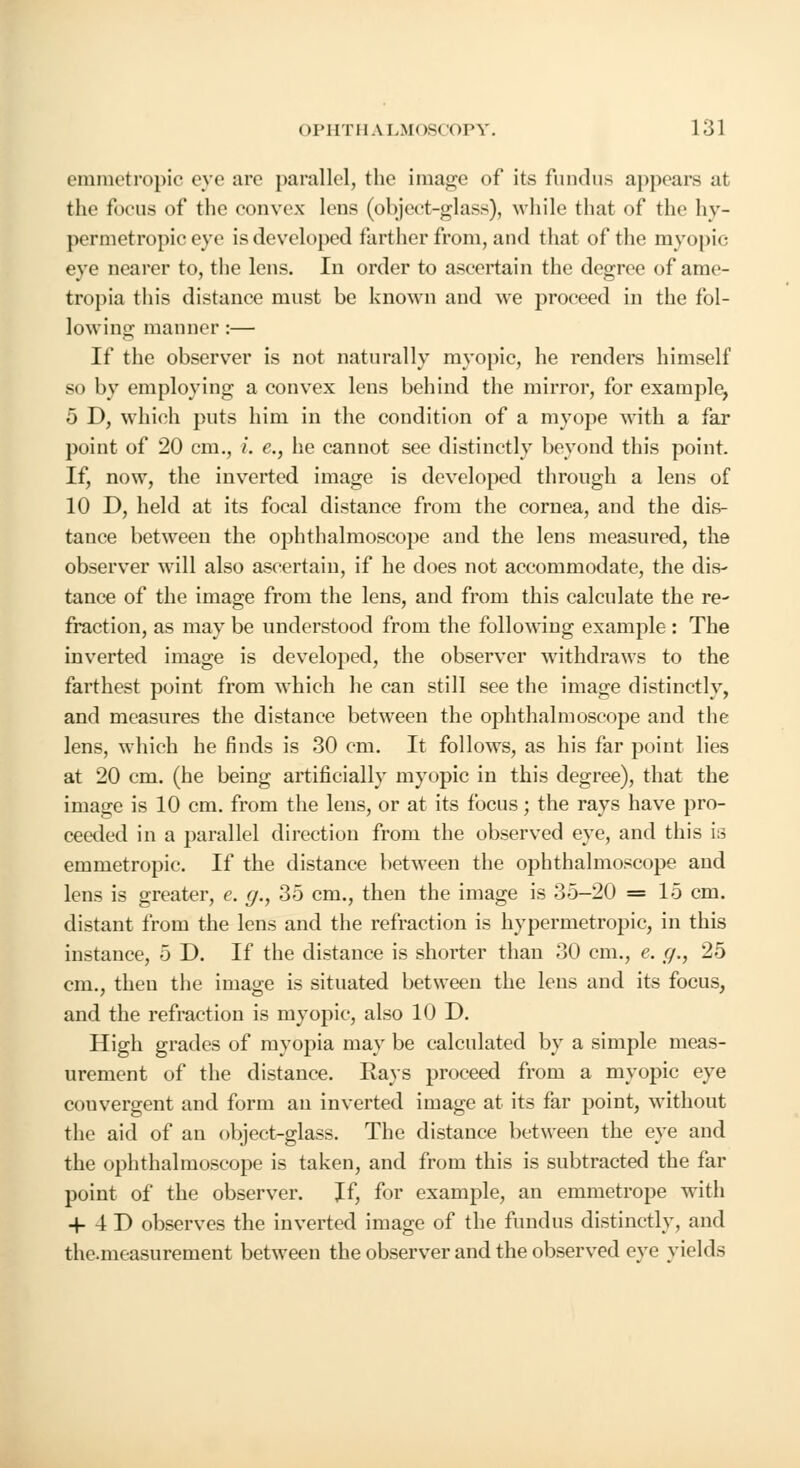 emmetropic eye are parallel, the image of its fundus appears at the focus of the convex lens (object-glass), while that of the hy- permetropic eye is developed farther from, and that of the myopic eye nearer to, the lens. In order to ascertain the degree of ame- tropia this distance must be known and we proceed in the fol- lowing manner :— If the observer is not naturally myopic, he renders himself so by employing a convex lens behind the mirror, for example, 5 D, which puts him in the condition of a myope Math a far point of 20 cm., i. e., he cannot see distinctly beyond this point If, now, the inverted image is developed through a lens of 10 D, held at its focal distance from the cornea, and the dis- tance between the ophthalmoscope and the lens measured, the observer will also ascertain, if he does not accommodate, the dis- tance of the image from the lens, and from this calculate the re- fraction, as may be understood from the following example : The inverted image is developed, the observer withdraws to the farthest point from which he can still see the image distinctly, and measures the distance between the ophthalmoscope and the lens, wThich he finds is 30 cm. It follows, as his far point lies at 20 cm. (he being artificially myopic in this degree), that the image is 10 cm. from the lens, or at its focus; the rays have pro- ceeded in a parallel direction from the observed eye, and this is emmetropic. If the distance between the ophthalmoscope and lens is greater, e. g., 35 cm., then the image is 35-20 =15 cm. distant from the lens and the refraction is hypermetropic, in this instance, 5 D. If the distance is shorter than 30 cm., e. g., 25 cm., then the image is situated between the lens and its focus, and the refraction is myopic, also 10 D. High grades of myopia may be calculated by a simple meas- urement of the distance. Rays proceed from a myopic eye convergent and form an inverted image at its far point, without the aid of an object-glass. The distance between the eye and the ophthalmoscope is taken, and from this is subtracted the far point of the observer. Jf, for example, an emmetrope with + 4D observes the inverted image of the fundus distinctly, and the.measurement between the observer and the observed eye vields