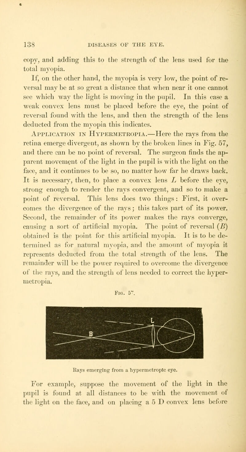 copy, and adding this to the strength of the lens used for the total myopia. If, on the other hand, the myopia is very low, the point of re- versal may be at so great a distance that when near it one cannot see which way the light is moving in the pupil. In this case a weak convex lens must be placed before the eye, the point of reversal found with the lens, and then the strength of the lens deducted from the myopia this indicates. Application in Hypermetropia.—Here the rays from the retina emerge divergent, as shown by the broken lines in Fig. 57, and there can be no point of reversal. The surgeon finds the ap- parent movement of the light in the pupil is with the light on the face, and it continues to be so, no matter how far he draws back. It is necessary, then, to place a convex lens L before the eye, strong enough to render the rays convergent, and so to make a point of reversal. This lens does two things : First, it over- comes the divergence of the rays; this takes part of its power. Second, the remainder of its power makes the rays converge, causing a sort of artificial myopia. The point of reversal (B) obtained is the point for this artificial myopia. It is to be de- termined as for natural myopia, and the amount of myopia it represents deducted from the total strength of the lens. The remainder will be the power required to overcome the divergence of the rays, and the strength of lens needed to correct the hyper- metropia. Fig. 5. Rays emerging from a hypermetropic eye. For example, suppose the movement of the light in the pupil is found at all distances to be with the movement of the light on the face, and on placing a 5 D convex lens before