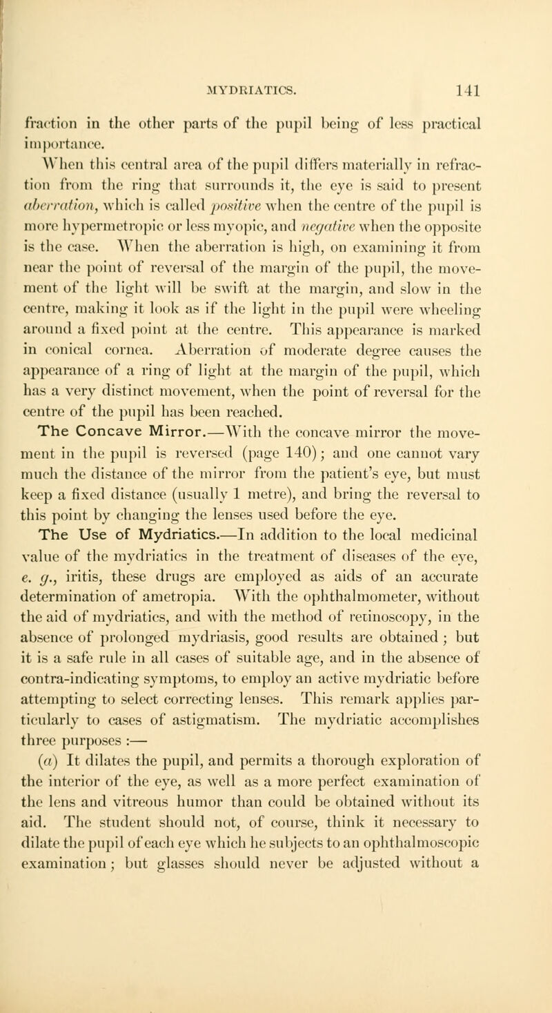 fraction in the other parts of the pupil being of less practical importance. When this central area of the pupil differs materially in refrac- tion from the ring that surrounds it, the eye is said to present aberration, which is called positive when the centre of the pupil is more hypermetropic or less myopic, and negative when the opposite is the case. When the aberration is high, on examining it from near the point of reversal of the margin of the pupil, the move- ment of the light will be swift at the margin, and slow in the centre, making it look as if the light in the pupil were wheeling around a fixed point at the centre. This appearance is marked in conical cornea. Aberration of moderate degree causes the appearance of a ring of light at the margin of the pupil, which has a very distinct movement, when the point of reversal for the centre of the pupil has been reached. The Concave Mirror.—With the concave mirror the move- ment in the pupil is reversed (page 140); and one cannot vary much the distance of the mirror from the patient's eye, but must keep a fixed distance (usually 1 metre), and bring the reversal to this point by changing the lenses used before the eye. The Use of Mydriatics.—In addition to the local medicinal value of the mydriatics in the treatment of diseases of the eye, e. g., iritis, these drugs are employed as aids of an accurate determination of ametropia. With the ophthalmometer, without the aid of mydriatics, and with the method of retinoscopy, in the absence of prolonged mydriasis, good results are obtained ; but it is a safe rule in all cases of suitable age, and in the absence of contra-indicating symptoms, to employ an active mydriatic before attempting to select correcting lenses. This remark applies par- ticularly to cases of astigmatism. The mydriatic accomplishes three purposes :— (a) It dilates the pupil, and permits a thorough exploration of the interior of the eye, as well as a more perfect examination of the lens and vitreous humor than could be obtained without its aid. The student should not, of course, think it necessary to dilate the pupil of each eye which he subjects to an ophthalmoscopic examination ; but glasses should never be adjusted without a