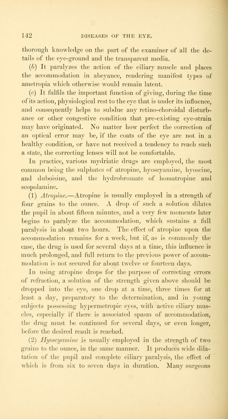 thorough knowledge on the part of the examiner of all the de- tails of the eye-ground and the transparent media. (b) It paralyzes the action of the ciliary muscle and places the accommodation in abeyance, rendering manifest types of ametropia which otherwise would remain latent. (c) It fulfils the important function of giving, during the time of its action, physiological rest to the eye that is under its influence, and consequently helps to subdue any retino-choroidal disturb- ance or other congestive condition that pre-existing eye-strain may have originated. No matter how perfect the correction of an optical error may be, if the coats of the eye are not in a healthy condition, or have not received a tendency to reach such a state, the correcting lenses will not be comfortable. In practice, various mydriatic drugs are employed, the most common beiug the sulphates of atropine, hyoscyamiue, hyoscine, and duboisine, and the hydrobromate of homatropine and scopolamine. (1) Atropine.—Atropine is usually employed in a strength of four grains to the ounce. A drop of such a solution dilates the pupil in about fifteen minutes, and a very few moments later begins to paralyze the accommodation, which sustains a full paralysis in about two hours. The effect of atropine upon the accommodation remains for a week, but if, as is commonly the case, the drug is used for several days at a time, this influence is much prolonged, and full return to the previous powrer of accom- modation is not secured for about twelve or fourteen days. In using atropine drops for the purpose of correcting errors of refraction, a solution of the strength given above should be dropped into the eye, one drop at a time, three times for at least a day, preparatory to the determination, and in young subjects possessing hypermetropic eyes, with active ciliary mus- cles, especially if there is associated spasm of accommodation, the drug must be continued for several days, or even longer, before the desired result is reached. (2) Ilyoscyamine is usually employed in the strength of two grains to the ounce, in the same manner. It produces wide dila- tation of the pupil and complete ciliary paralysis, the effect of which is from six to seven days in duration. Many surgeons