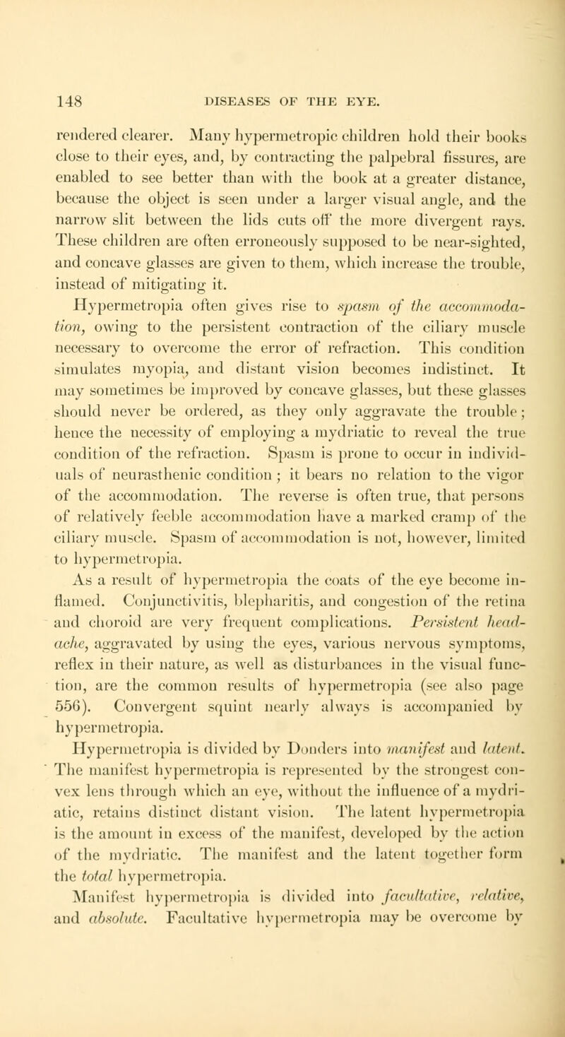 rendered clearer. Many hypermetropic children hold their books close to their eyes, and, by contracting the palpebral fissures, are enabled to see better than with the book at a greater distance, because the object is seen under a larger visual angle, and the narrow slit between the lids cuts off the more divergent rays. These children are often erroneously supposed to be near-sighted, and concave glasses are given to them, which increase the trouble, instead of mitigating it. Hypermetropia often gives rise to spasm of the accommoda- tion, owing to the persistent contraction of the ciliary muscle necessary to overcome the error of refraction. This condition simulates myopia, and distant vision becomes indistinct. It may sometimes be improved by concave glasses, but these glasses should never be ordered, as they only aggravate the trouble; hence the necessity of employing a mydriatic to reveal the true condition of the refraction. Spasm is prone to occur in individ- uals of neurasthenic condition ; it bears no relation to the vigor of the accommodation. The reverse is often true, that persons of relatively feeble accommodation have a marked cramp of the ciliary muscle. Spasm of accommodation is not, however, limited to hypermetropia. As a result of hypermetropia the coats of the eye become in- flamed. Conjunctivitis, blepharitis, and congestion of the retina and choroid are very frequent complications. Persistent head- ache, aggravated by using the eyes, various nervous symptoms, reflex in their nature, as well as disturbances in the visual func- tion, are the common results of hypermetropia (see also page 556). Convergent squint nearly always is accompanied by hypermetropia. Hypermetropia is divided by Donders into manifest and latent. The manifest hypermetropia is represented by the strongest con- vex lens through which an eye, without the influence of a mydri- atic, retains distinct distant vision. The latent hypermetropia is the amount in excess of the manifest, developed by the action of the mydriatic. The manifest and the latent together form the total hypermetropia. Manifest hypermetropia is divided into facultative, relative, and absolute. Facultative hypermetropia may be overcome by