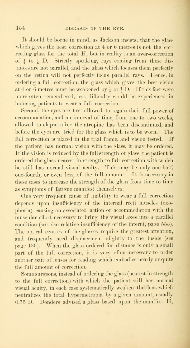 It should be borne in mind, as Jackson insists, that the glass which gives the best correction at 4 or 6 metres is not the cor- recting glass for the total H, but in reality is an over-correction of f; to |- D. Strictly speaking, rays coming from these dis- tances are not parallel, and the glass which focuses them perfectly on the retina will not perfectly focus parallel rays. Hence, in ordering a full correction, the glass which gives the best vision at 4 or 6 metres must be weakened by \ or ^ D. If this fact were more often remembered, less difficulty would be experienced in inducing patients to wear a full correction. Second, the eyes are first allowed to regain their full power of accommodation, and an interval of time, from one to two weeks, allowed to elapse after the atropine has been discontinued, and before the eyes are tried for the glass which is to be worn. The full correction is placed in the trial frame, and vision tested. If the patient has normal vision with the glass, it may be ordered. If the vision is reduced by the full strength of glass, the patient is ordered the glass nearest in strength to full correction with which he still has normal visual acuity. This may be only one-half, one-fourth, or even less, of the full amount. It is necessary in these cases to increase the strength of the glass from time to time as symptoms of fatigue manifest themselves. One very frequent cause of inability to wear a full correction depends upon insufficiency of the internal recti muscles (exo- phoria), causing an associated action of accommodation with the muscular effort necessary to bring the visual axes into a parallel condition (see also relative insufficiency of the intend, page 555). The optical centres of the glasses require the greatest attention, and frequently need displacement slightly to the inside (see page 189). When the glass ordered for distance is only a small part of the full correction, it is very often necessary to order another pair of lenses for reading which embodies nearly or quite the ftdl amount of correction. Some surgeons, instead of ordering the glass (nearest in strength to the full correction) with which the patient still has normal visual acuity, in each case systematically weaken the lens which neutralizes the total hypermetropia by a given amount, usually 0.75 D. Donders advised a glass based upon the manifest H,