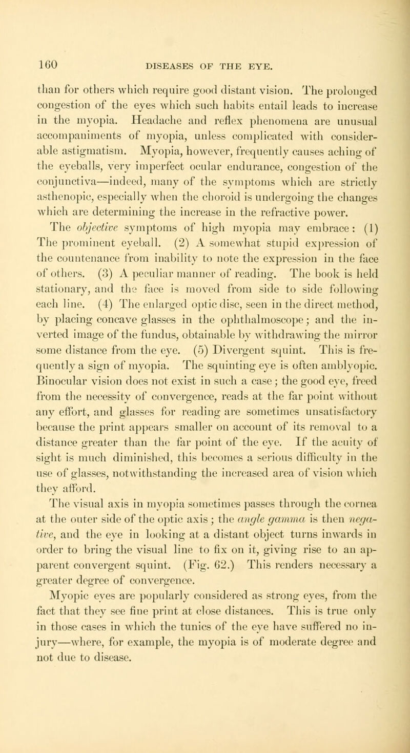 than for others which require good distant vision. The prolonged congestion of the eyes which such habits entail leads to increase in the myopia. Headache and reflex phenomena are unusual accompaniments of myopia, unless complicated with consider- able astigmatism. Myopia, however, frequently causes aching of the eyeballs, very imperfect ocular endurance, congestion of the conjunctiva—indeed, many of the symptoms which are strictly asthenopic, especially when the choroid is undergoing the changes which are determining the increase in the refractive power. The objective symptoms of high myopia may embrace: (1) The prominent eyeball. (2) A somewhat stupid expression of the countenance from inability to note the expression in the face of others. (3) A peculiar manner of reading. The book is held stationary, and the face is moved from side to side following each line. (4) The enlarged optic disc, seen in the direct method, by placing concave glasses in the ophthalmoscope; and the in- verted image of the fundus, obtainable by withdrawing the mirror some distance from the eye. (5) Divergent squint. This is fre- quently a sign of myopia. The squinting eye is often amblyopic. Binocular vision does not exist in such a case; the good eye, freed from the necessity of convergence, reads at the far point without any effort, and glasses for reading are sometimes unsatisfactory because the print appears smaller on account of its removal to a distance greater than the far point of the eye. If the acuity of sight is much diminished, this becomes a serious difficulty in the use of glasses, notwithstanding the increased area of vision which they afford. The visual axis in myopia sometimes passes through the cornea at the outer side of the optic axis ; the angle gamma is then ncga- tive, and the eye in looking at a distant object turns inwards in order to bring the visual line to fix on it, giving rise to an ap- parent convergent squint. (Fig. 62.) This renders necessary a greater degree of convergence. Myopic eyes arc popularly considered as strong eyes, from the fact that they sec fine print at close distances. This is true only in those cases in which the tunics of the eye have suffered no in- jury—where, for example, the myopia is of moderate degree and not due to disease.