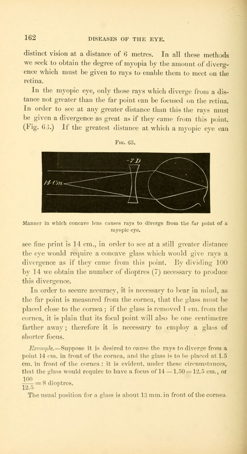 distinct vision at a distance of 6 metres. In all these methods we seek to obtain the degree of myopia by the amount of diverg- ence which must be given to rays to enable them to meet on the retina. In the myopic eye, only those rays which diverge from a dis- tance not greater than the far point can be focused on the retina. In order to see at any greater distance than this the rays must be given a divergence as great as if they came from this point. (Fig. 6 J.) If the greatest distance at which a myopic eye can Fig. 63. Manner in which concave lens causes rays to diverge from the far point of a myopic eye. see fine print is 14 cm., in order to see at a still greater distance the eye would require a concave glass which would give rays a divergence as if they came from this point. By dividing 100 by 14 we obtain the number of dioptres (7) necessary to produce this divergence. In order to secure accuracy, it is necessary to bear in mind, as the far point is measured from the cornea, that the glass must be placed close to the cornea; if the glass is removed 1 cm. from the cornea, it is plain that its focal point will also be one centimetre farther away; therefore it is necessary to employ a gla>s of shorter focus. Example.—Suppose it is desired to cause the rays to diverge from a point 14 cm. in front of the cornea, and the glass i* to be placed at 1.5 cm. in front of the cornea : it is evident, under these circumstances, that the glass would require to have a focus of 14 —1.50 ==12.5 cm., or 100 ... . = 8 dioptres. 12.5 ' The usual position for a ejlass is about 13 mm. in front of the cornea.