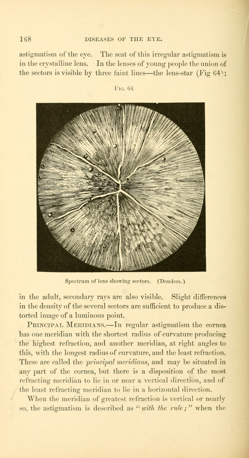 astigmatism of the eye. The seat of this irregular astigmatism is in the crystalline lens. In the lenses of young people the union of the sectors is visible by three taint lines—the lens-star (Fig (J4^; Fig. 64. Spectrum of lens showing sectors. (Donders.) in the adult, secondary rays are also visible. Slight differences in the density of the several sectors are sufficient to produce a dis- torted image of a luminous point. Principal, Meridians.—In regular astigmatism the cornea has one meridian with the shortest radius of curvature producing the highest refraction, and another meridian, at right angles to this, with the longest radius of curvature, and the least refraction. These are called the principal meridians, and may be situated in any part of the cornea, but there is a disposition of the most refracting meridian to lie in or near a vertical direction, and of the least refracting meridian to lie in a horizontal direction. When the meridian of greatest refraction is vertical or nearly so, the astigmatism is described as with the rule; when the