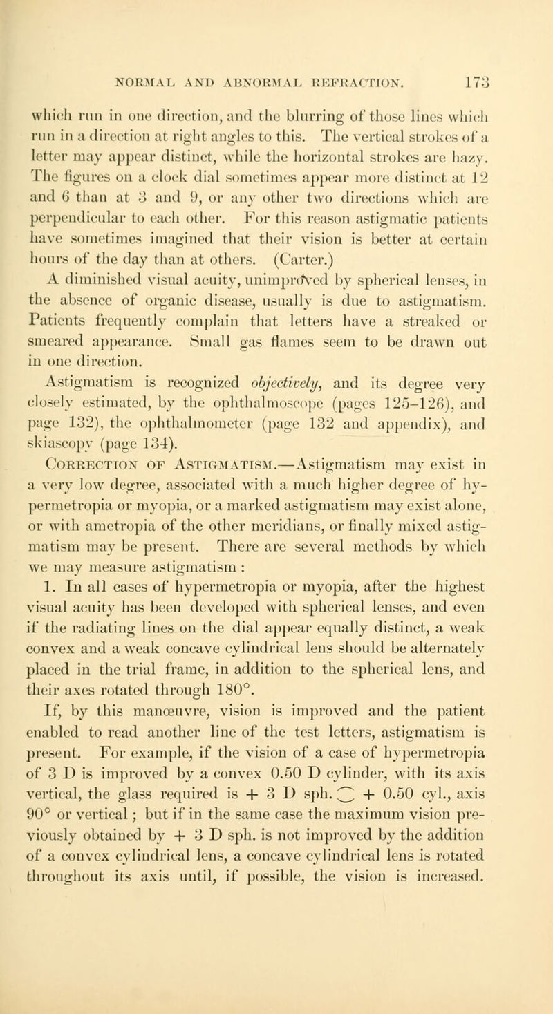 which run in one direction, and the blurring of those lines which run in a direction at righl angles to this. The vertical strokes of a letter may appear distinct, while the horizontal strokes are hazy. The figures on a clock dial sometimes appear more distinct at 12 and (J than at 3 and 9, or any other two directions which are perpendicular to each other. For this reason astigmatic patients have sometimes imagined that their vision is better at certain hours of the day than at others. (Carter.) A diminished visual acuity, unimprdVed by spherical lenses, in the absence of organic disease, usually is due to astigmatism. Patients frequently complain that letters have a streaked or smeared appearance. Small gas flames seem to be drawn out in one direction. Astigmatism is recognized objectively, and its degree very closely estimated, by the ophthalmoscope (pages 125-126), and page 132), the ophthalmometer (page 132 and appendix), and skiascopy (page 134). Correction of Astigmatism.—Astigmatism may exist in a very low degree, associated with a much higher degree of hy- permetropia or myopia, or a marked astigmatism may exist alone, or with ametropia of the other meridians, or finally mixed astig- matism may be present. There are several methods by which we may measure astigmatism : 1. In all cases of hypermetropia or myopia, after the highest visual acuity has been developed with spherical lenses, and even if the radiating lines on the dial appear equally distinct, a weak convex and a weak concave cylindrical lens should be alternately placed in the trial frame, in addition to the spherical lens, and their axes rotated through 180°. If, by this manoeuvre, vision is improved and the patient enabled to read another line of the test letters, astigmatism is present. For example, if the vision of a case of hypermetropia of 3 D is improved by a convex 0.50 D cylinder, with its axis vertical, the glass required is + 3 D sph. 3 + 0.50 cyl., axis 90° or vertical; but if in the same case the maximum vision pre- viously obtained by + 3D sph. is not improved by the addition of a convex cylindrical lens, a concave cylindrical lens is rotated throughout its axis until, if possible, the vision is increased.