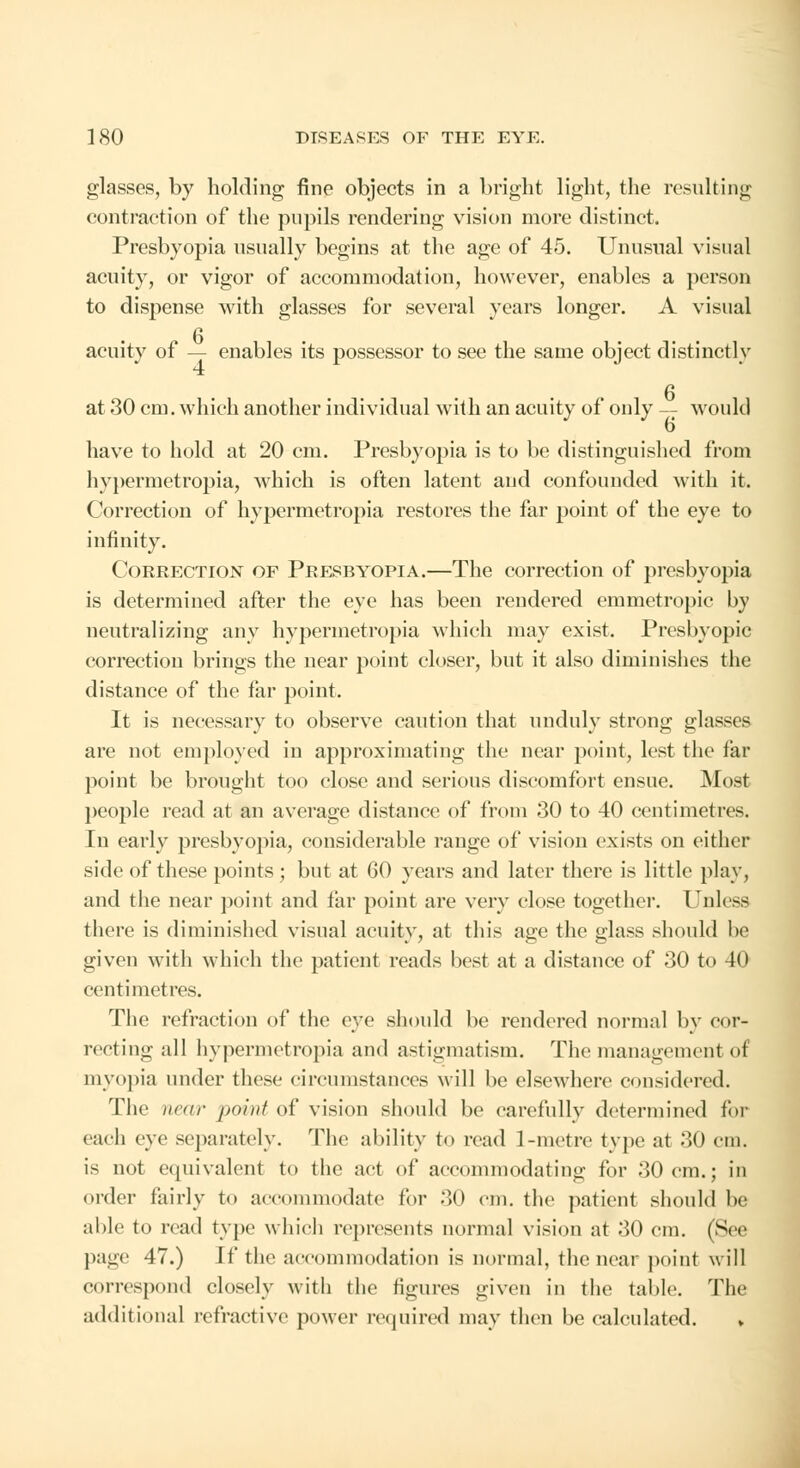 glasses, by holding fine objects in a bright light, the resulting contraction of the pupils rendering vision more distinct. Presbyopia usually begins at the age of 45. Unusual visual acuity, or vigor of accommodation, however, enables a person to dispense with glasses for several years longer. A visual n acuity of — enables its possessor to see the same object distinctly 4 at 30 cm. which another individual with an acuity of only — would 6 have to hold at 20 cm. Presbyopia is to be distinguished from hypermetropia, which is often latent and confounded with it. Correction of hypermetropia restores the far point of the eye to infinity. Correction of Presbyopia.—The correction of presbyopia is determined after the eye has been rendered emmetropic by neutralizing any hypermetropia which may exist. Presbyopic correction brings the near point closer, but it also diminishes the distance of the far point. It is necessary to observe caution that unduly strong glasses are not employed in approximating the near point, lest the far point be brought too close and serious discomfort ensue. Mosl people read at an average distance of from 30 to 40 centimetres. In early presbyopia, considerable range of vision exists on either side of these points; but at 60 years and later there is little play, and the near point and far point are very close together. Unless there is diminished visual acuity, at this age the glass should be given with which the patient reads best at a distance of 30 to 40 centimetres. The refraction of the eye should be rendered normal by cor- recting all hypermetropia and astigmatism. The management oi myopia under these circumstances will be elsewhere considered. The near paint of vision should be carefully determined for each eye separately. The ability to read 1-metre type at 30 cm. is not equivalent to the act of accommodating for 30 cm.; in order fairly to ac< imodate for 30 cm. the patient should be able to read type which represents normal vision at 30 cm. (See page 47.) If the accommodation is normal, the near point will correspond closely with the figures given in the table. The additional refractive power required may then be calculated. »