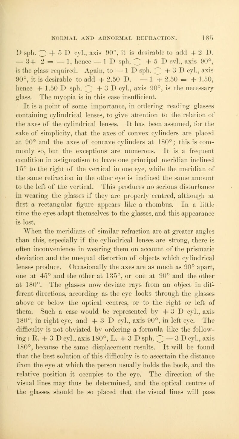 !) sph. 3 + 5 D cyl., axis 90°, it is desirable to add + 2 I). — 3+ 2 = — 1, hence — 1 D sph. 'Z +5 D cyl., axis 1)0°, is the glass required. Again, to — ID sph. 3 + 3 D cyl., axis 90°, it is desirable to add + 2.50 D. — 1 + 2.50 = + 1.50, hence 4- 1.50 D sph. 3 + ;» D cyl., axis 1)0°, is the necessary glass. The myopia is in this case insufficient. It is a point of some importance, in ordering reading glasses containing cylindrical lenses, to give attention to the relation of the axes of the cylindrical lenses. It has been assumed, for the sake of simplicity, that the axes of convex cylinders are placed at 90° and the axes of concave cylinders at 180°; this is com- monly so, but the exceptions are numerous. It is a frequent condition in astigmatism to have one principal meridian inclined 15° to the right of the vertical in one eye, while the meridian of the same refraction in the other eye is inclined the same amount to the left of the vertical. This produces no serious disturbance in wearing the glasses if they are properly centred, although at first a rectangular figure appears like a rhombus. In a little time the eyes adapt themselves to the glasses, and this appearance is lost. When the meridians of similar refraction are at greater angles than this, especially if the cylindrical lenses are strong, there is often inconvenience in wearing them on account of the prismatic deviation and the unequal distortion of objects which cylindrical lenses produce. Occasionally the axes are as much as 90° apart, one at 45° and the other at 135°, or one at 90° and the other at 180°. The glasses now deviate rays from an object in dif- ferent directions, according as the eye looks through the glasses above or below the optical centres, or to the right or left of them. Such a case would be represented by + 3 D cyl., axis 180°, in right eye, and + 3 D cyl., axis 90°, in left eye. The difficulty is not obviated by ordering a formula like the follow- ing : R. + 3 D cyl., axis 180°, L.+3D sph. 3 — 3 D cyl., axis 180°, because the same displacement results. It will be found that the best solution of this difficulty is to ascertain the distance from the eye at which the person usually holds the book, and the relative position it occupies to the eye. The direction of the visual lines may thus be determined, and the optical centres of the glasses should be so placed that the visual lines will pass