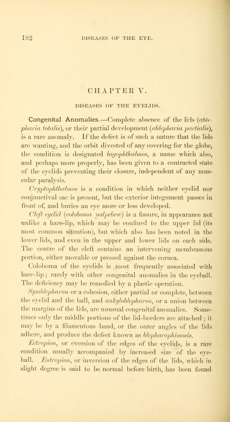 CHAPTER V. DISEASES OF THE EYELIDS. Congenital Anomalies.—Complete absence of the lids (able pharia totalis), or their partial development (ablepharia partialis), is a rare anomaly. If the defect is of such a nature that the lids are wanting, and the orbit divested of any covering for the globe, the condition is designated lagophthalmos, a name which also, and perhaps more properly, has been given to a contracted state of the eyelids preventing their closure, independent of any mus- cular paralysis. Cryptophthalmos is a condition in which neither eyelid nor conjunctival sac is present, but the exterior integument passes in front of, and buries an eye more or less developed. Cleft eyelid (coloboma palpebral) is a fissure, in appearance not unlike a hare-lip, which may be confined to the upper lid (its most common situation), but which also has been noted in the lower lids, and even in the upper and lower lids on each side. The centre of the cleft contains an intervening membranous portion, either movable or pressed against the cornea. Coloboma of the eyelids is most frequently associated with hare-lip; rarely with other congenital anomalies in the eyeball. The deficiency may be remedied by a plastic operation. Symblepharon or a cohesion, either partial or complete, between the eyelid and the ball, and ankyloblepharon, or a union between the margins of the lids, are unusual congenital anomalies. Some- times only the middle portions of the lid-borders are attached ; it may lie by a filamentous band, or the outer angles of the lids adhere, and produce the defect known as blepharophimosis. Ectropion, or eversiou of the edges of the eyelids, is a rare condition usually accompanied by increased size of the eye- ball. Entropion, or inversion of the cd^vs of the lids, which in slight degree is said to be normal before birth, has been found