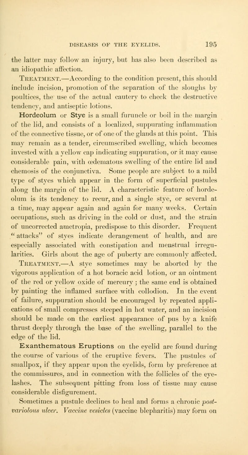 the latter may follow an injury, but has also been described as an idiopathic affection. Treatment.—According to the condition present, this should include incision, promotion of the separation of the sloughs by poultices, the use of the actual cautery to check the destructive tendency, and antiseptic lotions. Hordeolum or Stye is a small furuncle or boil in the margin of the lid, and consists of a localized, suppurating inflammation of the connective tissue, or of one of the glands at this point. This may remain as a tender, circumscribed swelling, which becomes invested with a yellow cap indicating suppuration, or it may cause considerable pain, with cedematous swelling of the entire lid and chemosis of the conjunctiva. Some people are subject to a mild type of styes which appear in the form of superficial pustules along the margin of the lid. A characteristic feature of horde- olum is its tendency to recur, and a single stye, or several at a time, may appear again and again for many weeks. Certain occupations, such as driving in the cold or dust, and the strain of uncorrected ametropia, predispose to this disorder. Frequent  attacks of styes indicate derangement of health, and are especially associated with constipation and menstrual irregu- larities. Girls about the age of puberty are commonly affected. Treatment.—A stye sometimes may be aborted by the vigorous application of a hot boracic acid lotion, or an ointment of the red or yellow oxide of mercury; the same end is obtained by painting the inflamed surface with collodion. In the event of failure, suppuration should be encouraged by repeated appli- cations of small compresses steeped in hot water, and an incision should be made on the earliest appearance of pus by a knife thrust deeply through the base of the swelling, parallel to the edge of the lid. Exanthematous Eruptions on the eyelid are found during the course of various of the eruptive fevers. The pustules of smallpox, if they appear upon the eyelids, form by preference at the commissures, and in connection with the follicles of the eye- lashes. The subsequent pitting from loss of tissue may cause considerable disfigurement. Sometimes a pustule declines to heal and forms a chrouic post- variolous ulcer. Vaccine vesicles (vaccine blepharitis) may form on