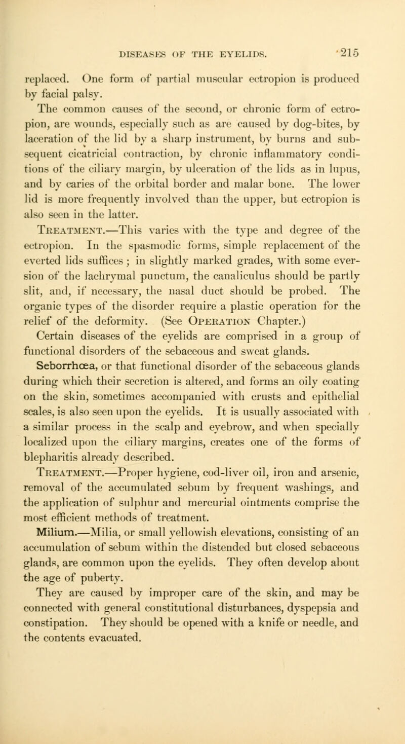 replaced. One form of partial muscular ectropion is produced by facial palsy. The common causes of the second, or chronic form of ectro- pion, are wounds, especially such as are caused by dog-bites, by laceration of the lid by a sharp instrument, by burns and sub- sequent cicatricial coutfaction, by chronic inflammatory condi- tions of the ciliary margin, by ulceration of the lids as in lupus, and by caries of the orbital border and malar bone. The lower lid is more frequently involved than the upper, but ectropion is also seen in the latter. Treatment.—This varies with the type and degree of the ectropion. In the spasmodic forms, simple replacement of the everted lids suffices; in slightly marked grades, with some ever- sion of the lachrymal punctum, the canaliculus should be partly slit, and, if necessary, the nasal duct should be probed. The organic types of the disorder require a plastic operation for the relief of the deformity. (See Operation Chapter.) Certain diseases of the eyelids are comprised in a group of functional disorders of the sebaceous and sweat glands. Seborrhcea, or that functional disorder of the sebaceous glands during which their secretion is altered, and forms an oily coating on the skin, sometimes accompanied with crusts and epithelial scales, is also seen upon the eyelids. It is usually associated with a similar process in the scalp and eyebrow, and when specially localized upon the ciliary margins, creates one of the forms of blepharitis already described. Treatment.—Proper hygiene, cod-liver oil, iron and arsenic, removal of the accumulated sebum by frequent washings, and the application of sulphur and mercurial ointments comprise the most efficient methods of treatment. Milium.—Milia, or small yellowish elevations, consisting of an accumulation of sebum within the distended but closed sebaceous glands, are common upon the eyelids. They often develop about the age of puberty. They are caused by improper care of the skin, and may be connected with general constitutional disturbances, dyspepsia and constipation. They should be opened with a knife or needle, and the contents evacuated.
