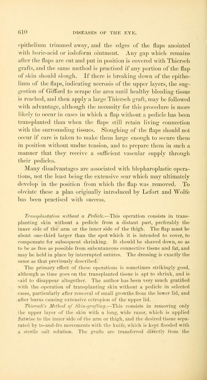 epithelium trimmed away, and the edges of the flaps anointed with boric-acid or iodoform ointment. Any gap which remains after the flaps are cut and put in position is covered with Thiersch grafts, and the same method is practised if any portion of the flap of skin should slough. If there is breaking down of the epithe- lium of the flaps, indicating necrosis of the upper layers, the sug- gestion of Gilford to scrape the area until healthy bleeding tissue is reached, and then apply a large Thiersch graft, may be followed with advantage, although the necessity for this procedure is more likely to occur in cases in which a flap without a pedicle has been transplanted than when the flaps still retain living connection with the surrounding tissues. Sloughing of the flaps should not occur if care is taken to make them large enough to secure them in position without undue tension, and to prepare them in such a manner that they receive a sufficient vascular supply through their pedicles. Many disadvantages are associated with blepharoplastic opera- tions, not the least being the extensive scar which may ultimately develop in the position from which the flap was removed. To obviate these a plan originally introduced by Lefort and Wolfe has been practised with success. Transplantation without a Pedicle.—This operation consists in trans- planting skin without a pedicle from a distant part, preferably the inner side of the arm or the inner side of the thigh. The flap must be about one-third larger than the spot which it is intended to cover, to compensate for subsequent shrinking. It should be shaved down, so as to be as free as possible from subcutaneous connective tissue and fat, and may be held in place by interrupted sutures. The dressing is exactly the same as that previously described. The primary effect of these operations is sometimes strikingly good, although as time goes on the transplanted tissue is apt to shrink, and is said to disappear altogether. The author has been very much gratified with the operation of transplanting skin without a pedicle in selected cases, particularly after removal of small growths from the lower lid, and after burns causing extensive ectropion of the upper lid. Thiersch's Method of Skin-grafting.—This consists in removing only the upper layer of the skin with a lonjr, wide razor, which is applied flatwise to the inner side of the arm or thigh, and the desired tissue sepa- rated by to-and-fro movements with the knife, which is kept flooded with a sterile -alt solution. The graft- are transferred directly from the
