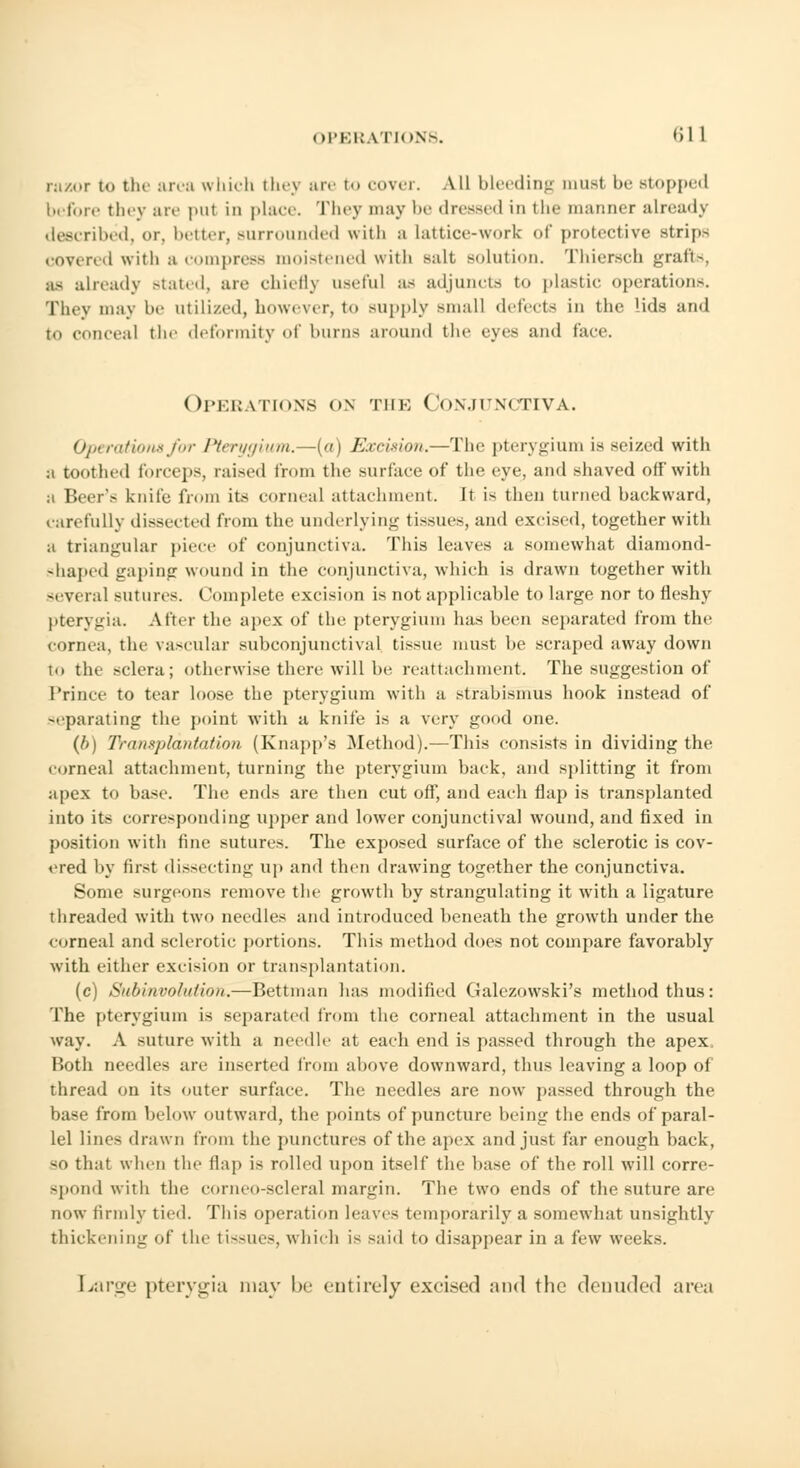 rn/.or to the area which th<> are to cover. All bleeding musl be Btopped before they are pul in place. They may be dressed in the manner already described, or, better, Burrounded with a lattice-wort of protective strips covered with a compress moistened with salt solution. Thiersch grafts, as already Btated, are chiefly useful as adjuncts to plastic operations. They may be utilized, however, to supply small detects in the lids and to conceal the deformity of burns around the eyes and face. Operations on the Conjunctiva. Operations for Pterygium.—(a) Excision.—The pterygium is seized with a toothed forceps, raised from the surface of the eye, and shaved off with a Beer's knife from its corneal attachment. It is then turned backward, carefully dissected from the underlying tissues, and excised, together with a triangular piece of conjunctiva. This leaves a somewhat diamond- shaped gaping wound in the conjunctiva, which is drawn together with several sutures. Complete excision is not applicable to large nor to fleshy pterygia. After the apes of the pterygium has been separated from the cornea, the vascular subconjunctival tissue must be scraped away down to the sclera; otherwise there will lie reattachment. The suggestion of Prince to tear loose the pterygium with a strabismus hook instead of separating the point with a knife is a very good one. (b) Transplantation (Knapp's Method).—This consists in dividing the corneal attachment, turning the pterygium back, and splitting it from apex to base. The ends are then cut off, and each flap is transplanted into its corresponding upper and lower conjunctival wound, and fixed in position with fine sutures. The exposed surface of the sclerotic is cov- ered by first dissecting up and then drawing together the conjunctiva. Some Burgeons remove the growth by strangulating it with a ligature threaded with two needles and introduced beneath the growth under the corneal and sclerotic portions. This method does not compare favorably with either excision or transplantation. (c) Subinvolution.—Bettman has modified Galezowski's method thus: The pterygium is separated from the corneal attachment in the usual way. A suture with a needle at each end is passed through the apex. Both needles are inserted from above downward, thus leaving a loop of thread on its outer surface. The needles are now passed through the base from below outward, the points of puncture being the ends of paral- lel lines drawn from the punctures of the apex and just far enough back, so that when the flap is rolled upon itself the base of the roll will corre- Bpond with tin; cornco-scleral margin. The two ends of the suture are now firmly tied. This operation leaves temporarily a somewhat unsightly thickening of the tissues, which is said to disappear in a few weeks. Large pterygia may he entirely excised and the denuded area