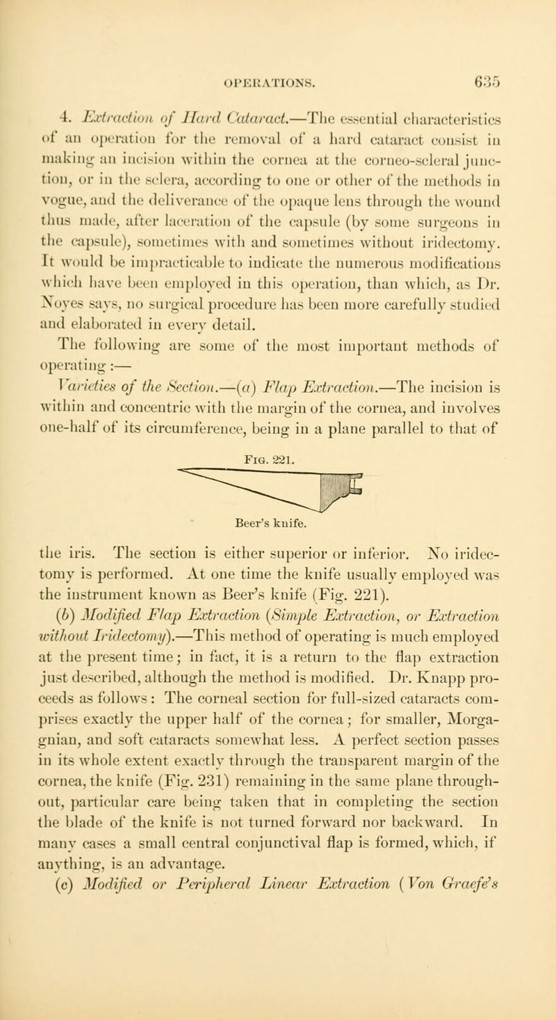 4. Extraction of Hard Cataract,—The essential characteristics of :m operation for the removal of a hard cataract consist in making an incision within the cornea at the corneo-scleral junc- tion, or in the sclera, according to one or other of the methods in vogue, and the deliverance of the opaque lens through the wound thus made, after laceration of the capsule (by souk; surgeons in the capsule), sometime- with and sometimes without iridectomy. It would be impracticable to indicate the numerous modifications which have been employed in this operation, than which, as Dr. Nbyes -ays, do surgical procedure lias been more carefully studied and elaborated in every detail. The following are some of the most important methods of operating:— Varieties of the Section.—(a) Flap Extraction.—The incision is within and concentric with the margin of the cornea, and iuvolves one-half of its circumference, being in a plane parallel to that of Fig. 221. Beer's kuife. the iris. The section is either superior or inferior. No iridec- tomy is performed. At one time the knife usually employed was the instrument known as Beer's knife (Fig. 221). (6) Modified Flap Extraction {Simple Extraction, or Extraction without Iridectomy).—This method of operating is much employed at the present time; in fact, it is a return to the flap extraction just described, although the method is modified. Dr. Knapp pro- ceeds as follows : The corneal section for full-sized cataracts com- prises exactly the upper half of the cornea; for smaller, Morga- gnian, aud soft cataracts somewhat less. A perfect section passes in its whole extent exactly through the transparent margin of the cornea, the knife (Fig. 231) remaining in the same plane through- out, particular care being taken that in completing the section the blade of the knife is not turned forward nor backward. In many cases a small central conjunctival flap is formed, which, if anything, is an advantage. (c) Modified or Peripheral Linear Extraction {Von Graefe's