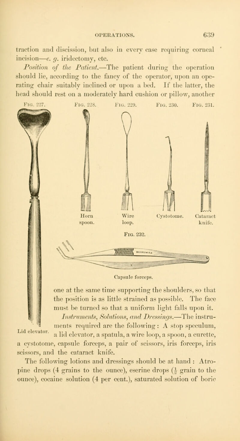 traction ami discission, 1 >nt also in every case requiring corneal incision—g. g. iridectomy, etc. Position of the Patient.—The patient during the operation should lie, according to the fancy of tin' operator, upon an ope- rating chair suitably inclined or upon a lied. If the latter, the head should resl on a moderately hard cushion or pillow, another Ftg. 227. FlG.228. Fig. 229. FlG. 230. FlG. 231. Cystotome. Cataract knife. Fig. 232. Capsule forceps. one at the same time supporting the shoulders, so that the position is as little strained as possible. The face must be turned so that a uniform light falls upon it. Instruments-, Solutions, and Dressings.—The instru- ments required are the following: A stop speculum, a lid elevator, a spatula, a wire loop, a spoon, a curette, a cystotome, capsule forceps, a pair of scissors, iris forceps, iris scissors, and the cataract knife. The following lotions and dressings should he at hand : Atro- pine drops (4 grains to the ounce), eserine drops (J grain to the ounce), cocaine solution (4 per cent.), saturated solution of boric Lid elevator.