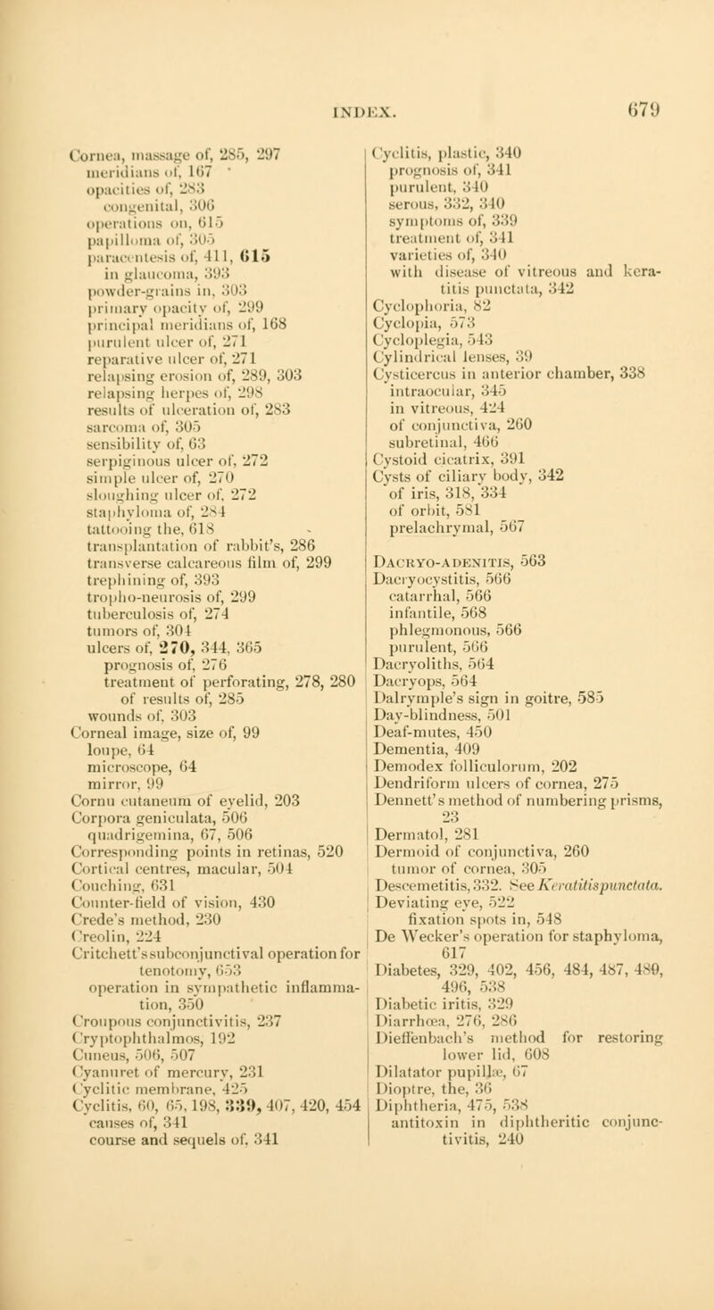 Cornea, massage of, 285, 297 meridians uf, 167 opacities of, 283 congenital, 306 operations on, 615 papilloma of, 305 parac< ntesis of, 411, 015 in glaucoma, 393 powder-grains in, 303 primary opacity of, 299 principal meridians of, 168 purulent ulcer of, 271 reparative ulcer of, -71 relapsing erosion of, 289, 303 relapsing herpes of, 298 results of ulceration of, 283 sarcoma of, 305 sensibility of, 63 serpiginous ulcer of. 272 simple ulcer of, 270 sloughing ulcer of, 272 staphyloma of, 28 1 tattooing the, 61 3 transplantation of rabbit's, 286 transverse calcareous film of, 299 trephining of, 393 tropho-neurosis of, 299 tuherculosis of, 274 tumors of, 304 ulcers of, 270, 344, 365 prognosis of, 276 treatment of perforating, 278, 280 of results of, 285 wounds of. 303 Corneal image, size of, 99 loupe, 64 microscope, 64 mirror, 99 Cornu cutaneum of eyelid, 203 Corpora geniculata, 506 qnadrigemina, 67, 506 Corresponding points in retinas, 520 Cortical centres, macular, 504 (touching, 631 Counter-Held of vision, 430 Crede's method, 230 < Ireolin, 224 Critchett'ssubconjunctival operation for tenotomy, 653 operation in sympathetic inflamma- tion, 350 Croupous conjunctivitis, 217 (Iryptophthalmos, 192 (luneus, 506, 507 Cyannret of mercury, 231 < yclitic membrane, 425 Cyclitis. 60, 65, 198, 339,407,420, 454 causes of, 341 course and sequels of, 341 ('yclitis, plastic, 340 prognosis of, 341 purulent, 3 It) serous, 332, 3 10 symptoms of, 339 treatment of, 3 11 varieties of, '.', Ill with disease of vitreous and kera- titis punctata, 342 Cyclophoria, 82 Cyclopia, 573 Cycloplegia, 5 13 Cylindrical lenses, .';'.> Cysticercus in anterior chamber, 338 intraocular, 345 in vitreous, 424 of conjunctiva, 260 subretinal, 466 Cystoid cicatrix, 391 Cvsts of ciliarv body, 342 of iris, 31S/334 of orbit, 581 prelachrymal, 567 Dacryo-adenitis, 563 Dacryocystitis, 566 catarrhal, 566 infantile, 568 phlegmonous, 566 purulent, 566 Dacryoliths, 564 Dacryops, 564 Dalrymple's sign in goitre, 585 Day-blindness, 501 Deaf-mutes, 450 Dementia, 409 Demodex folliculorum, 202 Dendriform ulcers of cornea, 275 Dennett's method of numbering prisms, 23 Dermatol, 281 Dermoid of conjunctiva, 260 tumor of cornea, 305 Descemetitis, 332. See Keratitispunctata. Deviating eye, 522 fixation spots in, 548 De Wecker's operation for staphyloma, 617 Diabetes, 329, 402, 456, 484, 4»7, 189, 496, 538 Diabetic iritis, 329 Diarrhoea, 276, 286 Dieffenbach's method for restoring lower lid, 608 Dilatator pupilla-, 67 I >ioptre, the, 36 Diphtheria, 475, 538 antitoxin in diphtheritic conjunc- tivitis, 240