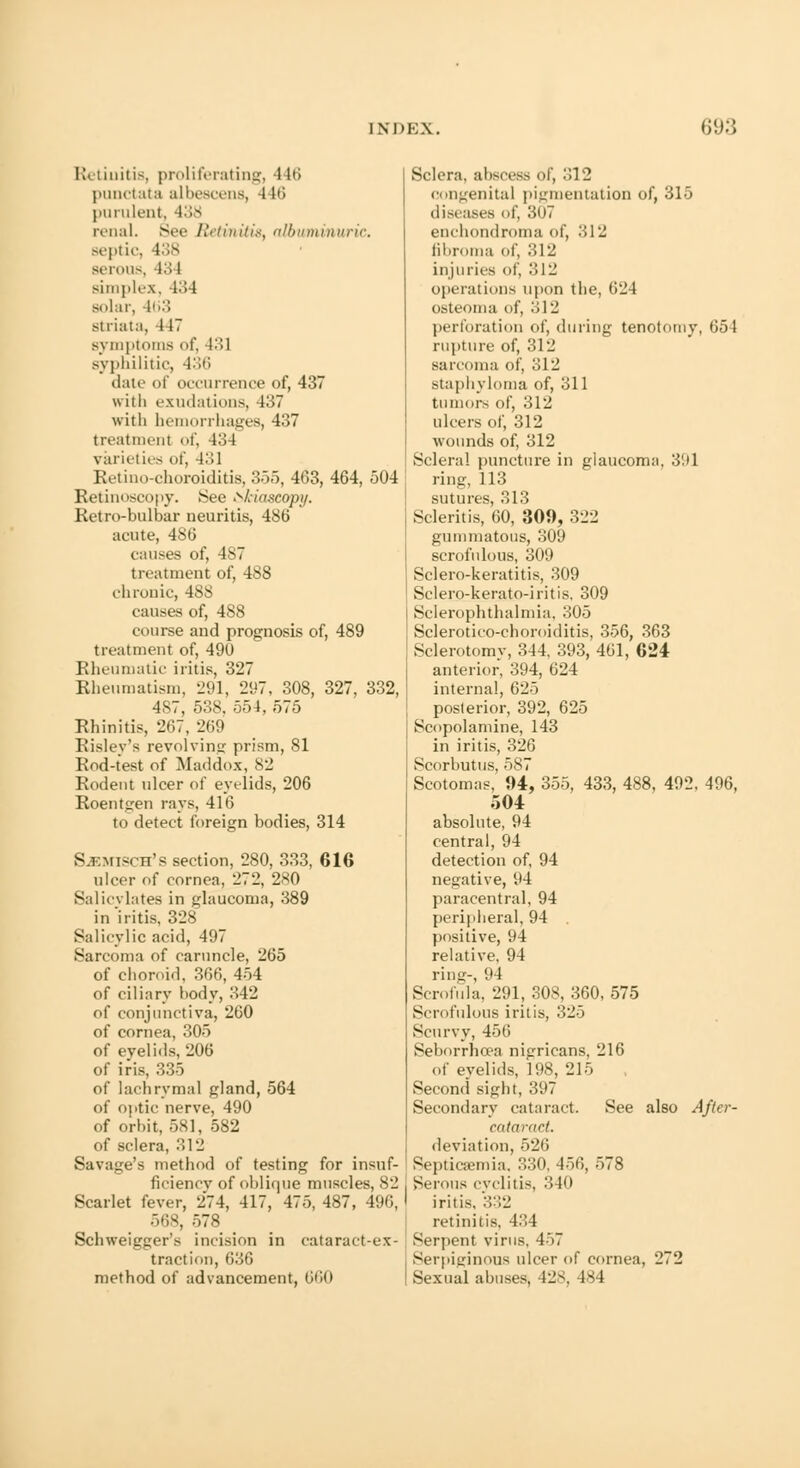 Retinitis, proliferating, 116 punctata albescens, 116 purulent, 138 renal. Bee Retinitis, albuminuric. septic, 138 Berous, 43 I siiii]>k'.\. 434 solar, 463 striata, 447 symptoms of, 431 syphilitic, 436 date of occurrence of, 437 with exudations, 437 with hemorrhages, 437 treatment of, 13 I varieties of, 431 Retin, .-choroiditis, 355, 463, 464, 504 Retinoscopy. See Skiascopy. Retrobulbar neuritis, 486 acute, 486 causes of, ls7 treatment of, 488 chronic, 488 causes of, 488 course and prognosis of, 489 treatment of, 49U Rheumatic iritis, 327 Rheumatism, 291, 297, 308, 327, 332, 487, 538, 554, 575 Rhinitis, 267, 269 Risley's revolving prism, 81 Rod-test of Maddox, 82 Rodent ulcer of eyelids, 206 Roentgen rays, 416 to detect foreign bodies, 314 S.F.Misrn's section, 280, 333, 616 ulcer of cornea, 272, 280 Salicylates in glaucoma, 389 in'iritis, 328 Salicylic acid, 497 Sarcoma of caruncle, 265 of choroid, 366, 454 of ciliary body, 342 of conjunctiva, 260 of cornea, 305 of eyelids, 206 of iris, 335 of lachrymal gland, 564 of optic nerve, 490 of orbit, 581, 582 of sclera, 312 Savage's method of testing for insuf- ficiency of oblique muscles, 82 Scarlet fever, 274, 417, 475, 487, 496, 568, 578 Schweigger's incision in cataract-ex- traction, 636 method of advancement, 660 Sclera, abscess of, 312 congenita] pigmentation of, 315 diseases of, 3U7 enchondroma of, 312 fibroma of, 312 injuries of, 312 operations upon the, 624 osteoma of, 312 perforation of, during tenotomy. 654 rupture of, 312 sarcoma of, 312 staphyloma of, 311 tumors of, 312 ulcers of, 312 wounds of, 312 Scleral puncture in glaucoma, 391 ring, 113 sutures, 313 Scleritis, 60, 309, 322 gummatous, 309 scrofulous, 309 Sclero-keratitis, 309 Sclero-kerato-iritis, 309 Sclerophthalmia, 305 Sclerotico-choroiditis, 356, 363 Sclerotomy, 344, 393, 461, 624 anterior, 394, 624 internal, 625 posterior, 392, 625 Scopolamine, 143 in iritis, 326 Scorbutus, 587 Scotomas, 94, 355, 433, 488, 492, 496, 504 absolute, 94 central, 94 detection of, 94 negative, 94 paracentral, 94 peripheral, 94 positive, 94 relative, 94 ring-, 94 Scrofula, 291, 308, 360, 575 Scrofulous iritis, 325 Scurvy, 456 Seborrhcea nigricans, 216 of eyelids, 198, 215 Second sight, 397 Secondary cataract. See also After - cataraet. deviation, 526 Septicaemia. 330, 456, 578 Serous cyclitis, 340 iritis, 332 retinitis, 434 Serpent virus, 457 Serpiginous ulcer of cornea, 272 Sexual abuses, 428, 184