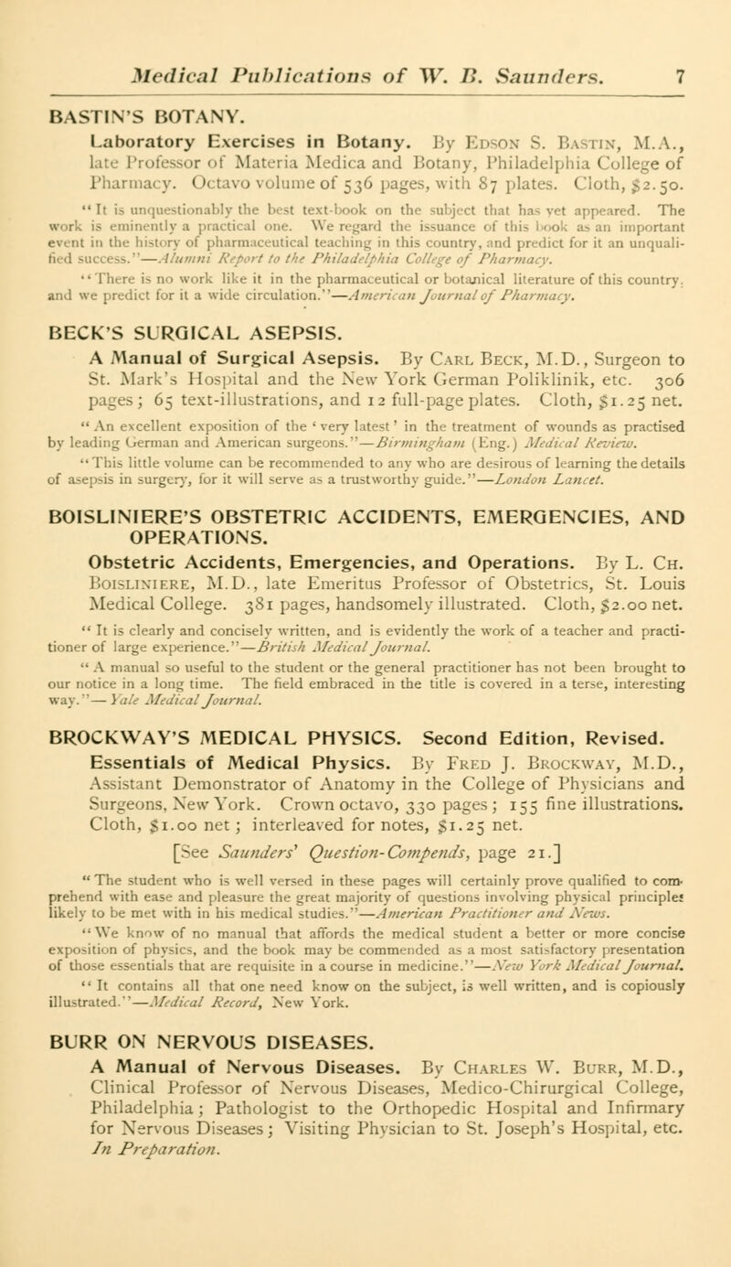 BASTIN'S BOTANY. Laboratory Exercises in Botany. By Edson S. Bastin, M.A., late Professor of Materia Medica and Botany, Philadelphia College of Pharmacy. Octavo volume of 536 pages, with 87 plates. Cloth, 52.50.  [r is unquestionably the best text-book on the subject that has vet appeared. The work is eminently a practical one. We regard the issuance of t!ii> i «.o!< as an important event in the history of pharmaceutical teaching in this country, and predict for it an unquali- fied success.—Alumni Report to the Philadelphia College of Pharmacy. There is no work like it in the pharmaceutical or botanical literature of this country, and we predict for it a wide circulation.—American Journal of Pharmacy. BECKS SURGICAL ASEPSIS. A Manual of Surgical Asepsis. By Carl Beck, M.D., Surgeon to St. Mark's Hospital and the New York German Poliklinik, etc. 306 pages; 65 text-illustrations, and 12 full-page plates. Cloth, $1. 25 net.  An excellent exposition of the ' very latest' in the treatment of wounds as practised by leading German and American surgeons.—Birmingham (Eng.j Medical Review. This little volume can be recommended to any who are desirous of learning the details of asepsis in surgery, lor it will serve as a trustworthy guide.—London Lancet. BOISLINIERE'S OBSTETRIC ACCIDENTS, EMERGENCIES, AND OPERATIONS. Obstetric Accidents, Emergencies, and Operations. By L. Ch. Boislixiere, M.D., late Emeritus Professor of Obstetrics, St. Louis Medical College. 381 pages, handsomely illustrated. Cloth, $2.00 net. It is clearly and concisely written, and is evidently the work of a teacher and practi- tioner of large experience.—British Medical Journal.  A manual so useful to the student or the general practitioner has not been brought to our notice in a long time. The field embraced in the title is covered in a terse, interesting way.'— Yale Medical Journal. BROCKWAY'S MEDICAL PHYSICS. Second Edition, Revised. Essentials of Medical Physics. By Fred J. Brockway, M.D., Assistant Demonstrator of Anatomy in the College of Physicians and Surgeons. New York. Crown octavo, 330 pages; 155 fine illustrations. Cloth, $1.00 net; interleaved for notes, $1.25 net. [See Saunders'1 Question- Compends, page 21.]  The student who is well versed in these pages will certainly prove qualified to com- prehend with ease and pleasure the great majority of questions involving physical principles likely to be met with in his medical studies.—American Practitioner and News. We know of no manual that affords the medical student a better or more concise exposition of physics, and the book may be commended as a most satisfactory presentation of those essentials that are requisite in a course in medicine.—Xeiu York Medical Journal.  It contains all that one need know on the subject, is well written, and is copiously illustrated.—Medical Record, New York. BURR ON NERVOUS DISEASES. A Manual of Nervous Diseases. By Charles W. Burr, M.D., Clinical Professor of Nervous Diseases, Medico-Chirurgical College, Philadelphia; Pathologist to the Orthopedic Hospital and Infirmary for Nervous Diseases; Visiting Physician to St. Joseph's Hospital, etc. In Preparation.