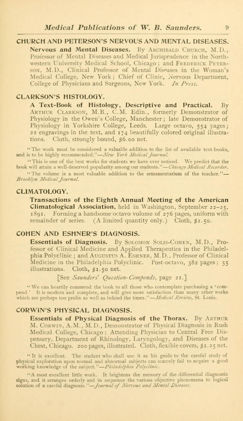 CHURCH AND PETERSON'S NERVOUS AND MENTAL DISEASES. Nervous and Mental Diseases. By Archibald Church, M.D., Professor of Mental Diseases and Medical Jurisprudence in the North- western University Medical School, Chicago; and Frederick Peter- son, M.D., Clinical Professor of Mental Diseases in the Woman's Medical College, New York; Chief of Clinic, Nervous Department, College of Physicians and Surgeons, New York. In Press. CLARKSON'S HISTOLOGY. A Text=Book of Histology, Descriptive and Practical. By Arthur Clarkson, M.B., CM. Edin., formerly Demonstrator of Physiology in the Owen's College, Manchester; late Demonstrator of Physiology in Yorkshire College, Leeds. Large octavo, 554 pages; 22 engravings in the text, and 174 beautifully colored original illustra- tions. Cloth, strongly bound, $6.00 net.  The work must be considered a valuable addition to the list of available text-books, and is to be highly recommended.—New York Medical Journal. This is one of the best works for students we have ever noticed. We predict that the book will attain a well-deserved popularity among our students.—Chicago Medical Recorder. The volume is a most valuable addition to the armamentarium of the teacher.— Brooklyn Medical Journal. CLIMATOLOGY. Transactions of the Eighth Annual Meeting of the American Climatological Association, held in Washington, September 22-25, 1891. Forming a handsome octavo volume of 276 pages, uniform with remainder of series. (A limited quantity only.) Cloth. $1.50. COHEN AND ESHNER'S DIAGNOSIS. Essentials of Diagnosis. By Solomox Solis-Cohex, M.D., Pro- fessor of Clinical Medicine and Applied Therapeutics in the Philadel- phia Polyclinic ; and Augustus A. Eshxer. M.D.. Professor of Clinical Medicine in the Philadelphia Polyclinic. Post-octavo, 382 pages; 55 illustrations. Cloth, $1.50 net. [See Saunders' Question- Comjends, page 21.]  We can heartily commend the book to all those who contemplate purchasing a 'com- pend  It h modern and complete, and will give more satisfaction than many other works which are perhaps too prolix as well as behind the times.—Medical Pez'iew, St. Louis. CORWiN'S PHYSICAL DIAGNOSIS. Essentials of Physical Diagnosis of the Thorax. By Arthur M. CORWIN, A.M.. M.D., Demonstrator of Physical Diagnosis in Rush Medical College, Chicago : Attending Physician to Central Free Dis- pensary. Department of Rhinology. Laryngology, and Diseases of the Chest, Chicago. 200 pages, illustrated. Cloth, flexible covers, $1.25 net.  It is excellent. The student who shall use it as his guide to the careful study of physical exploration upon normal and abnormal subjects can scarcely fail to acquire a good working knowledge of the subject.—Philadelphia Polyclinic. A most excellent little work. It brightens the memory of the differential diagnostic signs, and it arranges orderly and in sequence the various objective phenomena to logical solution of a careful diagnosis. —Journal of Nervous and Mental Diseases.