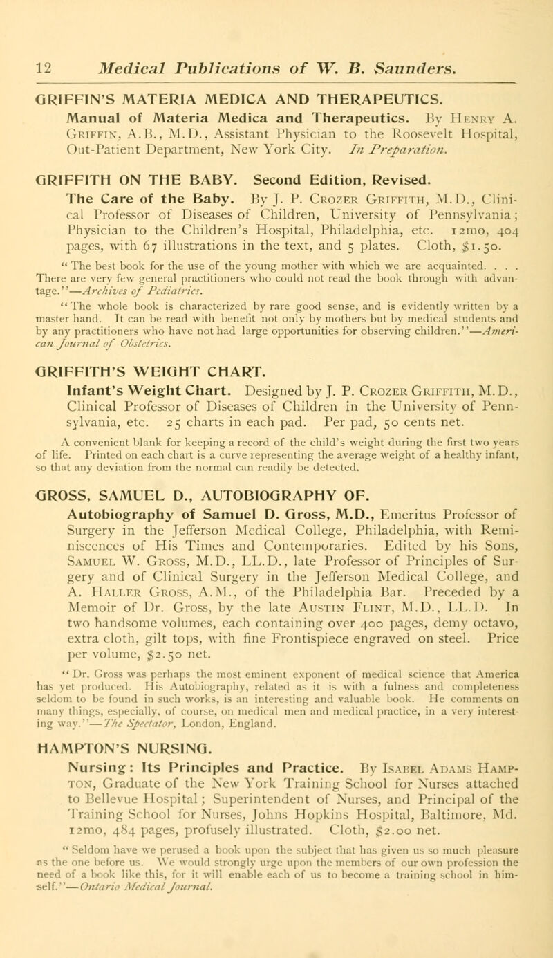 GRIFFIN'S MATERIA MEDICA AND THERAPEUTICS. Manual of Materia Medica and Therapeutics. By Henry A Griffin, A.B., M.D., Assistant Physician to the Roosevelt Hospital, Out-Patient Department, New York City. In Preparation. GRIFFITH ON THE BABY. Second Edition, Revised. The Care of the Baby. By J. P. Crozer Griffith, M.D., Clini- cal Professor of Diseases of Children, University of Pennsylvania; Physician to the Children's Hospital, Philadelphia, etc. 121110, 404 pages, with 67 illustrations in the text, and 5 plates. Cloth, $1.50.  The best book for the use of the young mother with which we are acquainted. . . . There are very few general practitioners who could not read the book through with advan- tage.—Archives of Pediatrics. The whole book is characterized by rare good sense, and is evidently written by a master hand. It can be read with benefit not only by mothers but by medical students and by any practitioners who have not had large opportunities for observing children.''—Ameri- can Journal of Obstetrics. GRIFFITH'S WEIGHT CHART. Infant's Weight Chart. Designed by J. P. Crozer Griffith, M. D., Clinical Professor of Diseases of Children in the University of Penn- sylvania, etc. 25 charts in each pad. Per pad, 50 cents net. A convenient blank for keeping a record of the child's weight during the first two years of life. Printed on each chart is a curve representing the average weight of a healthy infant, so that any deviation from the normal can readily be detected. GROSS, SAMUEL D., AUTOBIOGRAPHY OF. Autobiography of Samuel D. Gross, M.D., Emeritus Professor of Surgery in the Jefferson Medical College, Philadelphia, with Remi- niscences of His Times and Contemporaries. Edited by his Sons, Samuel W. Gross, M.D., LL.D., late Professor of Principles of Sur- gery and of Clinical Surgery in the Jefferson Medical College, and A. Haller Gross, A.M., of the Philadelphia Bar. Preceded by a Memoir of Dr. Gross, by the late Austin Flint, M.D., LL.D. In two handsome volumes, each containing over 400 pages, demy octavo, extra cloth, gilt tops, with fine Frontispiece engraved on steel. Price per volume, $2.50 net.  Dr. Gross was perhaps the most eminent exponent of medical science that America has yet produced. His Autobiography, related as it is with a fulness and completeness seldom to be found in such works, is an interesting and valuable book. He comments on many things, especially, of course, on medical men and medical practice, in a very interest- ing way.''—The Spectator, London, England. HAMPTON'S NURSING. Nursing: Its Principles and Practice. By Isabel Adams Hamp- ton, Graduate of the New York Training School for Nurses attached to Bellevue Hospital; Superintendent of Nurses, and Principal of the Training School for Nurses, Johns Hopkins Hospital, Baltimore, Ml. i2mo, 484 pages, profusely illustrated. Cloth, $2.00 net.  Seldom have we perused a book upon the subject that has given us so much pleasure as the one before us. We would strongly urge upon the members of our own profession the need of a hook like this, for it will enable each of us to become a training school in him- self. ''— Ontario Medical Journal.