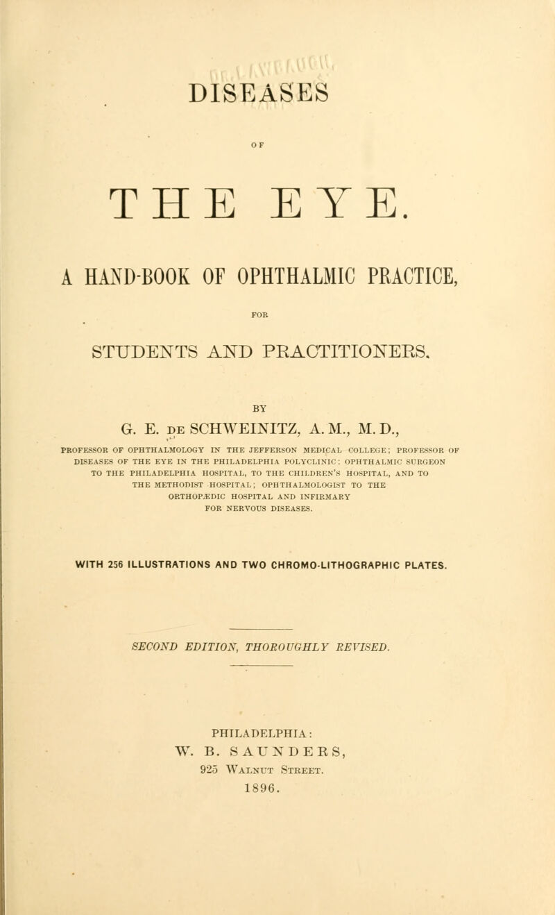 DISEASES THE EYE. A HANDBOOK OF OPHTHALMIC PRACTICE, STUDENTS AND PKACTITiONERS. BY G. E. de SCHWEINITZ, A. M., M. D., PROFESSOR OF OPHTHALMOLOGY IN THE JEFFERSON MEDICAL COLLEGE; PROFESSOR OF DISEASES OF THE EYE IN THE PHILADELPHIA POLYCLINIC: OPHTHALMIC SURGEON TO THE PHILADELPHIA HOSPITAL, TO THE CHILDREN'S HOSPITAL, AND TO THE METHODIST HOSPITAL; OPHTHALMOLOGIST TO THE ORTHOPEDIC HOSPITAL AND INFIRMARY FOR NERVOUS DISEASES. WITH 256 ILLUSTRATIONS AND TWO CHROMOLITHOGRAPHIC PLATES. SECOND EDITION, THOROUGHLY REVISED. PHILADELPHIA: W. B. SAUNDERS, 925 Walnut Street. 1896.