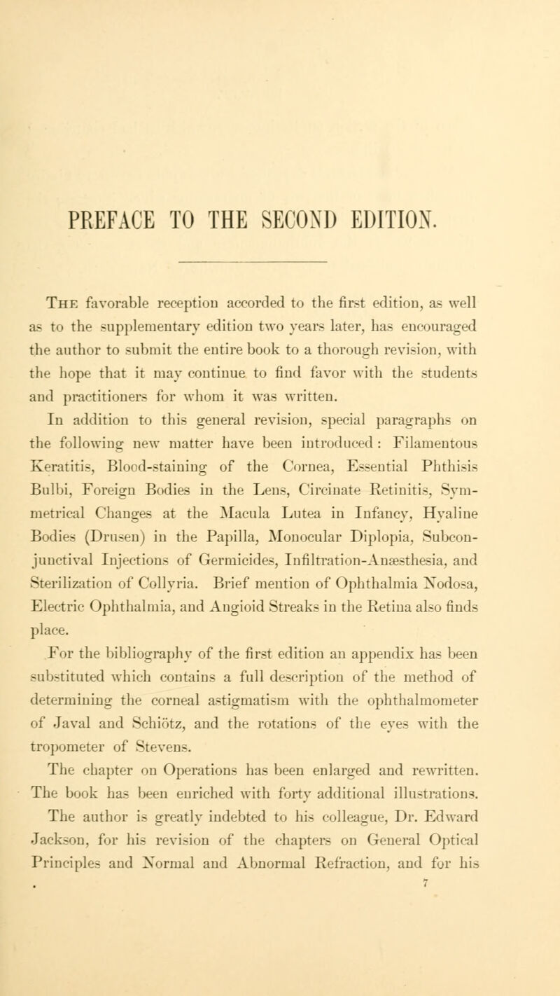 PREFACE TO THE SECOND EDITION. The favorable reception accorded to the first edition, as well as to the supplementary edition two years later, has encouraged the author to submit the entire book to a thorough revision, with the hope that it may continue to find favor with the students and practitioners for whom it was written. In addition to this general revision, special paragraphs on the following new matter have been introduced : Filamentous Keratitis, Blood-staining of the Cornea, Esseutial Phthisis Bulbi, Foreign Bodies in the Lens, Circinate Retinitis, Sym- metrical Changes at the Macula Lutea in Infancy, Hyaline Bodies (Drusen) in the Papilla, Monocular Diplopia, Subcon- junctival Injections of Germicides, Infiltration-Anaesthesia, and Sterilization of Collyria. Brief mention of Ophthalmia Nodosa, Electric Ophthalmia, and Angioid Streaks in the Retina also finds place. For the bibliography of the first edition an appendix has been substituted which contains a full description of the method of determining the corneal astigmatism with the ophthalmometer of Javal and Schiotz, and the rotations of the eyes with the tropometer of Stevens. The chapter on Operations has been enlarged and rewritten. The book has been enriched with forty additional illustrations. The author is greatly indebted to his colleague, Dr. Edward Jackson, for his revision of the chapters on General Optical Principles and Xormal and Abnormal Refraction, and for his